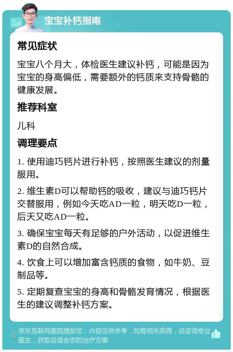 宝宝补钙指南 常见症状 宝宝八个月大，体检医生建议补钙，可能是因为宝宝的身高偏低，需要额外的钙质来支持骨骼的健康发展。 推荐科室 儿科 调理要点 1. 使用迪巧钙片进行补钙，按照医生建议的剂量服用。 2. 维生素D可以帮助钙的吸收，建议与迪巧钙片交替服用，例如今天吃AD一粒，明天吃D一粒，后天又吃AD一粒。 3. 确保宝宝每天有足够的户外活动，以促进维生素D的自然合成。 4. 饮食上可以增加富含钙质的食物，如牛奶、豆制品等。 5. 定期复查宝宝的身高和骨骼发育情况，根据医生的建议调整补钙方案。