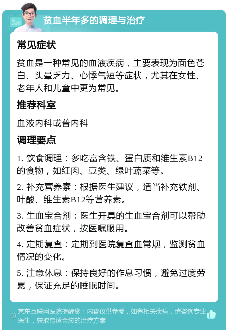 贫血半年多的调理与治疗 常见症状 贫血是一种常见的血液疾病，主要表现为面色苍白、头晕乏力、心悸气短等症状，尤其在女性、老年人和儿童中更为常见。 推荐科室 血液内科或普内科 调理要点 1. 饮食调理：多吃富含铁、蛋白质和维生素B12的食物，如红肉、豆类、绿叶蔬菜等。 2. 补充营养素：根据医生建议，适当补充铁剂、叶酸、维生素B12等营养素。 3. 生血宝合剂：医生开具的生血宝合剂可以帮助改善贫血症状，按医嘱服用。 4. 定期复查：定期到医院复查血常规，监测贫血情况的变化。 5. 注意休息：保持良好的作息习惯，避免过度劳累，保证充足的睡眠时间。