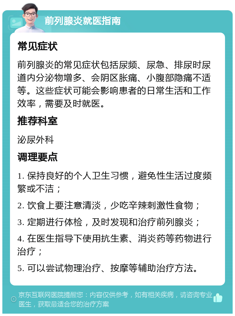 前列腺炎就医指南 常见症状 前列腺炎的常见症状包括尿频、尿急、排尿时尿道内分泌物增多、会阴区胀痛、小腹部隐痛不适等。这些症状可能会影响患者的日常生活和工作效率，需要及时就医。 推荐科室 泌尿外科 调理要点 1. 保持良好的个人卫生习惯，避免性生活过度频繁或不洁； 2. 饮食上要注意清淡，少吃辛辣刺激性食物； 3. 定期进行体检，及时发现和治疗前列腺炎； 4. 在医生指导下使用抗生素、消炎药等药物进行治疗； 5. 可以尝试物理治疗、按摩等辅助治疗方法。