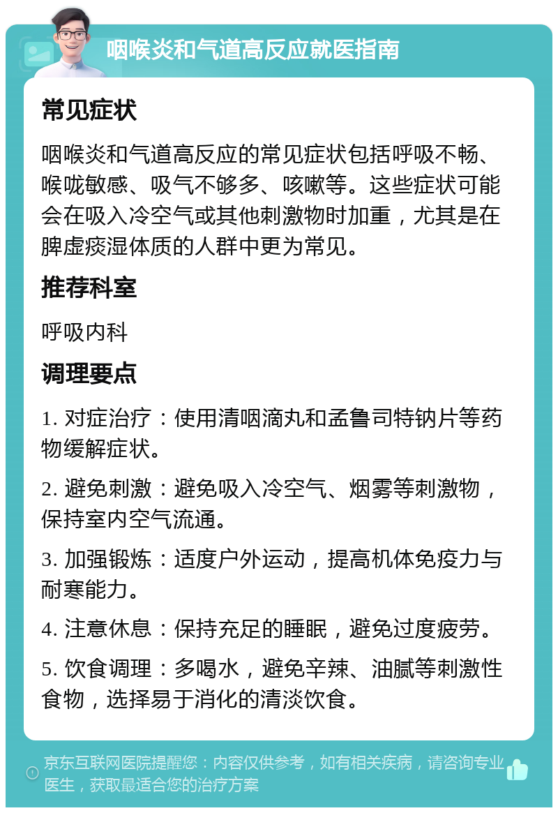 咽喉炎和气道高反应就医指南 常见症状 咽喉炎和气道高反应的常见症状包括呼吸不畅、喉咙敏感、吸气不够多、咳嗽等。这些症状可能会在吸入冷空气或其他刺激物时加重，尤其是在脾虚痰湿体质的人群中更为常见。 推荐科室 呼吸内科 调理要点 1. 对症治疗：使用清咽滴丸和孟鲁司特钠片等药物缓解症状。 2. 避免刺激：避免吸入冷空气、烟雾等刺激物，保持室内空气流通。 3. 加强锻炼：适度户外运动，提高机体免疫力与耐寒能力。 4. 注意休息：保持充足的睡眠，避免过度疲劳。 5. 饮食调理：多喝水，避免辛辣、油腻等刺激性食物，选择易于消化的清淡饮食。