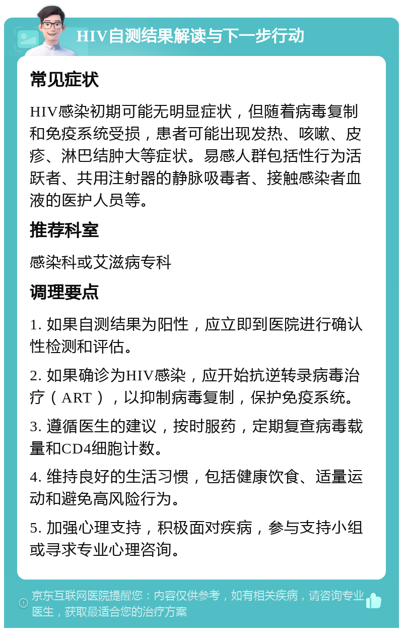 HIV自测结果解读与下一步行动 常见症状 HIV感染初期可能无明显症状，但随着病毒复制和免疫系统受损，患者可能出现发热、咳嗽、皮疹、淋巴结肿大等症状。易感人群包括性行为活跃者、共用注射器的静脉吸毒者、接触感染者血液的医护人员等。 推荐科室 感染科或艾滋病专科 调理要点 1. 如果自测结果为阳性，应立即到医院进行确认性检测和评估。 2. 如果确诊为HIV感染，应开始抗逆转录病毒治疗（ART），以抑制病毒复制，保护免疫系统。 3. 遵循医生的建议，按时服药，定期复查病毒载量和CD4细胞计数。 4. 维持良好的生活习惯，包括健康饮食、适量运动和避免高风险行为。 5. 加强心理支持，积极面对疾病，参与支持小组或寻求专业心理咨询。