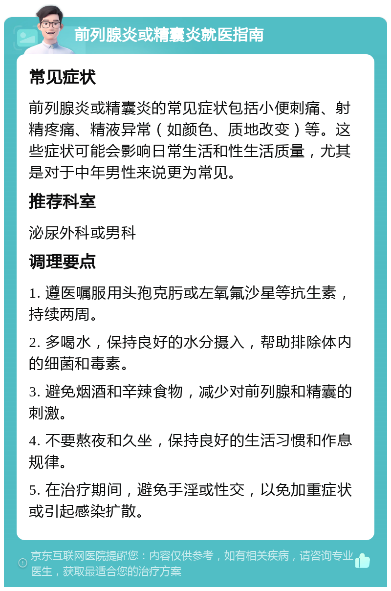 前列腺炎或精囊炎就医指南 常见症状 前列腺炎或精囊炎的常见症状包括小便刺痛、射精疼痛、精液异常（如颜色、质地改变）等。这些症状可能会影响日常生活和性生活质量，尤其是对于中年男性来说更为常见。 推荐科室 泌尿外科或男科 调理要点 1. 遵医嘱服用头孢克肟或左氧氟沙星等抗生素，持续两周。 2. 多喝水，保持良好的水分摄入，帮助排除体内的细菌和毒素。 3. 避免烟酒和辛辣食物，减少对前列腺和精囊的刺激。 4. 不要熬夜和久坐，保持良好的生活习惯和作息规律。 5. 在治疗期间，避免手淫或性交，以免加重症状或引起感染扩散。