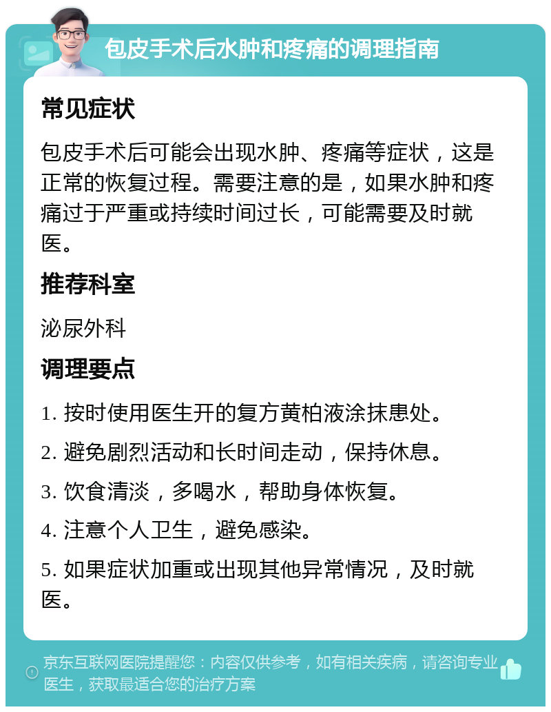 包皮手术后水肿和疼痛的调理指南 常见症状 包皮手术后可能会出现水肿、疼痛等症状，这是正常的恢复过程。需要注意的是，如果水肿和疼痛过于严重或持续时间过长，可能需要及时就医。 推荐科室 泌尿外科 调理要点 1. 按时使用医生开的复方黄柏液涂抹患处。 2. 避免剧烈活动和长时间走动，保持休息。 3. 饮食清淡，多喝水，帮助身体恢复。 4. 注意个人卫生，避免感染。 5. 如果症状加重或出现其他异常情况，及时就医。