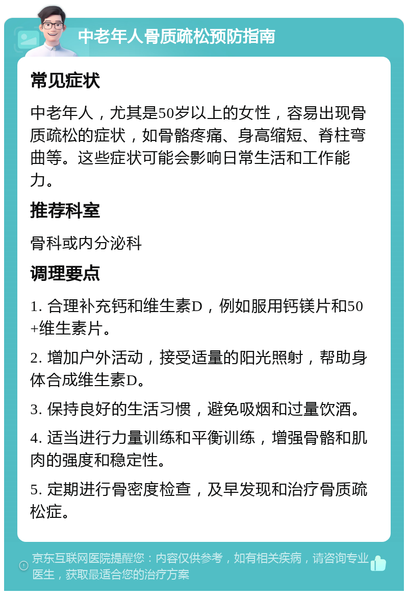 中老年人骨质疏松预防指南 常见症状 中老年人，尤其是50岁以上的女性，容易出现骨质疏松的症状，如骨骼疼痛、身高缩短、脊柱弯曲等。这些症状可能会影响日常生活和工作能力。 推荐科室 骨科或内分泌科 调理要点 1. 合理补充钙和维生素D，例如服用钙镁片和50+维生素片。 2. 增加户外活动，接受适量的阳光照射，帮助身体合成维生素D。 3. 保持良好的生活习惯，避免吸烟和过量饮酒。 4. 适当进行力量训练和平衡训练，增强骨骼和肌肉的强度和稳定性。 5. 定期进行骨密度检查，及早发现和治疗骨质疏松症。