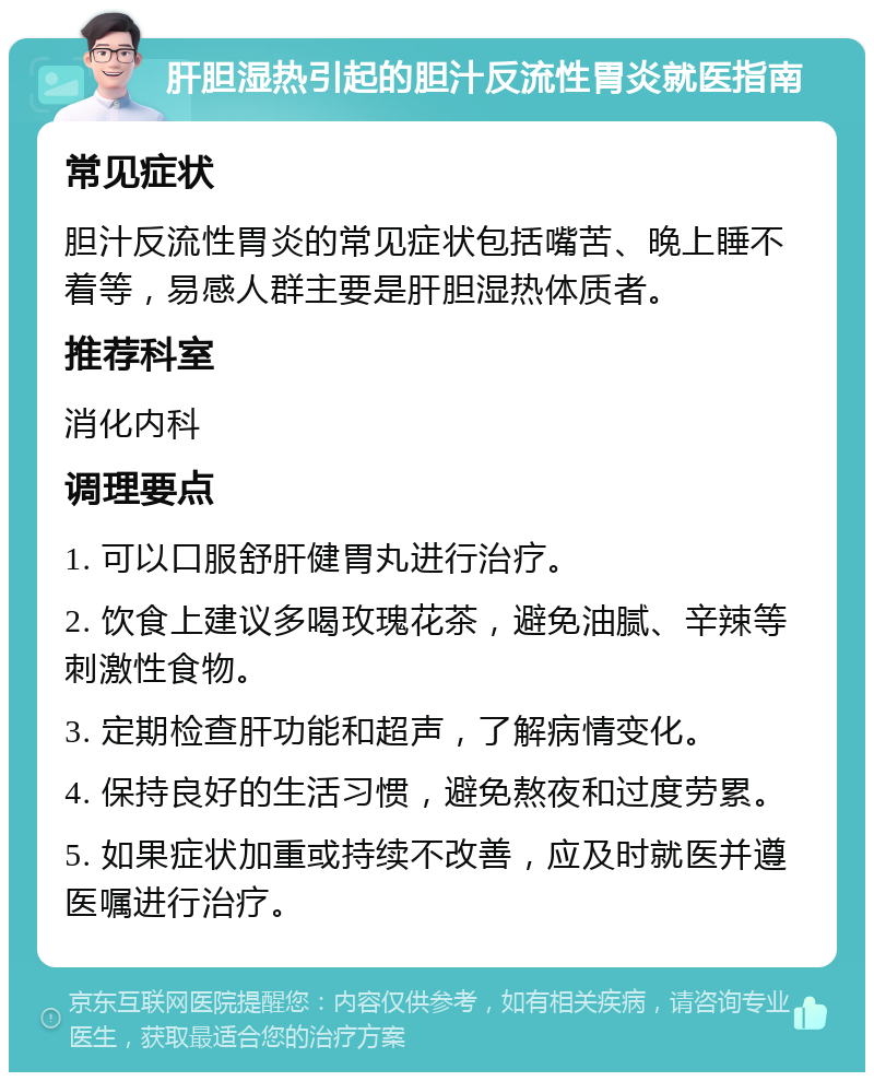 肝胆湿热引起的胆汁反流性胃炎就医指南 常见症状 胆汁反流性胃炎的常见症状包括嘴苦、晚上睡不着等，易感人群主要是肝胆湿热体质者。 推荐科室 消化内科 调理要点 1. 可以口服舒肝健胃丸进行治疗。 2. 饮食上建议多喝玫瑰花茶，避免油腻、辛辣等刺激性食物。 3. 定期检查肝功能和超声，了解病情变化。 4. 保持良好的生活习惯，避免熬夜和过度劳累。 5. 如果症状加重或持续不改善，应及时就医并遵医嘱进行治疗。