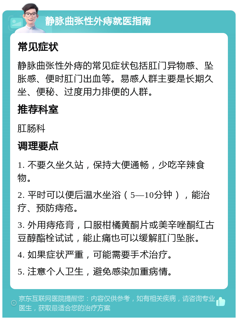 静脉曲张性外痔就医指南 常见症状 静脉曲张性外痔的常见症状包括肛门异物感、坠胀感、便时肛门出血等。易感人群主要是长期久坐、便秘、过度用力排便的人群。 推荐科室 肛肠科 调理要点 1. 不要久坐久站，保持大便通畅，少吃辛辣食物。 2. 平时可以便后温水坐浴（5—10分钟），能治疗、预防痔疮。 3. 外用痔疮膏，口服柑橘黄酮片或美辛唑酮红古豆醇酯栓试试，能止痛也可以缓解肛门坠胀。 4. 如果症状严重，可能需要手术治疗。 5. 注意个人卫生，避免感染加重病情。