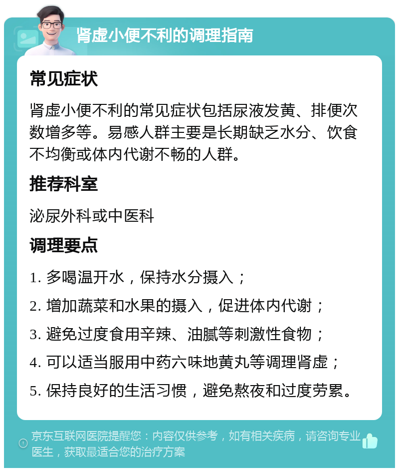 肾虚小便不利的调理指南 常见症状 肾虚小便不利的常见症状包括尿液发黄、排便次数增多等。易感人群主要是长期缺乏水分、饮食不均衡或体内代谢不畅的人群。 推荐科室 泌尿外科或中医科 调理要点 1. 多喝温开水，保持水分摄入； 2. 增加蔬菜和水果的摄入，促进体内代谢； 3. 避免过度食用辛辣、油腻等刺激性食物； 4. 可以适当服用中药六味地黄丸等调理肾虚； 5. 保持良好的生活习惯，避免熬夜和过度劳累。