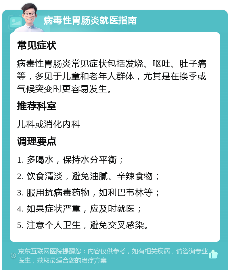 病毒性胃肠炎就医指南 常见症状 病毒性胃肠炎常见症状包括发烧、呕吐、肚子痛等，多见于儿童和老年人群体，尤其是在换季或气候突变时更容易发生。 推荐科室 儿科或消化内科 调理要点 1. 多喝水，保持水分平衡； 2. 饮食清淡，避免油腻、辛辣食物； 3. 服用抗病毒药物，如利巴韦林等； 4. 如果症状严重，应及时就医； 5. 注意个人卫生，避免交叉感染。