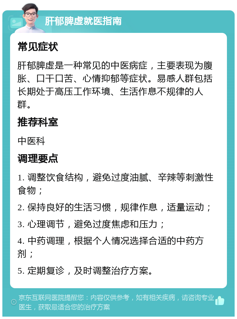 肝郁脾虚就医指南 常见症状 肝郁脾虚是一种常见的中医病症，主要表现为腹胀、口干口苦、心情抑郁等症状。易感人群包括长期处于高压工作环境、生活作息不规律的人群。 推荐科室 中医科 调理要点 1. 调整饮食结构，避免过度油腻、辛辣等刺激性食物； 2. 保持良好的生活习惯，规律作息，适量运动； 3. 心理调节，避免过度焦虑和压力； 4. 中药调理，根据个人情况选择合适的中药方剂； 5. 定期复诊，及时调整治疗方案。