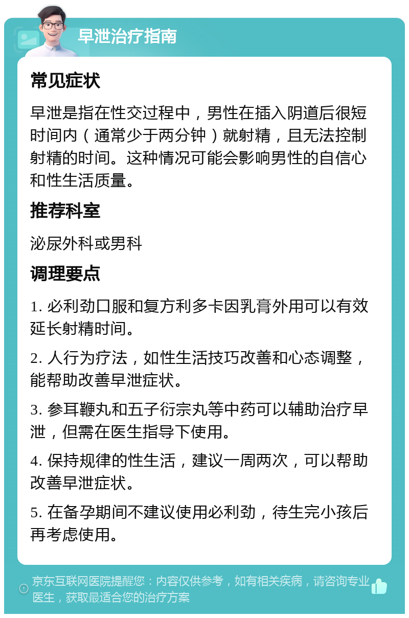 早泄治疗指南 常见症状 早泄是指在性交过程中，男性在插入阴道后很短时间内（通常少于两分钟）就射精，且无法控制射精的时间。这种情况可能会影响男性的自信心和性生活质量。 推荐科室 泌尿外科或男科 调理要点 1. 必利劲口服和复方利多卡因乳膏外用可以有效延长射精时间。 2. 人行为疗法，如性生活技巧改善和心态调整，能帮助改善早泄症状。 3. 参耳鞭丸和五子衍宗丸等中药可以辅助治疗早泄，但需在医生指导下使用。 4. 保持规律的性生活，建议一周两次，可以帮助改善早泄症状。 5. 在备孕期间不建议使用必利劲，待生完小孩后再考虑使用。