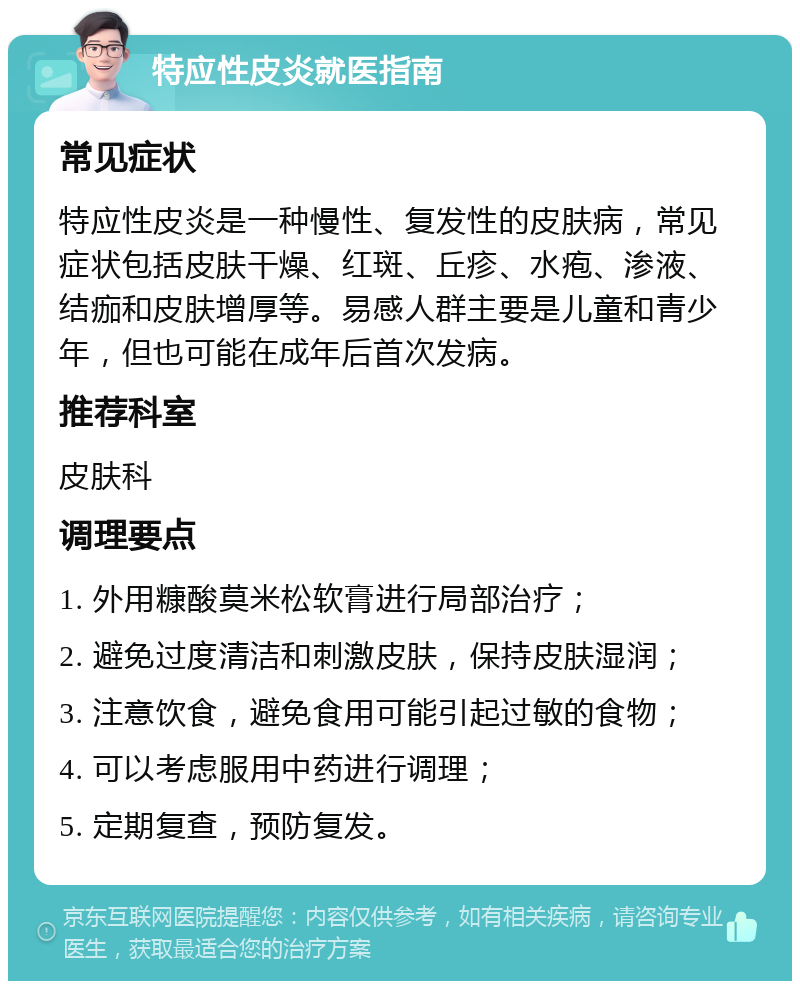 特应性皮炎就医指南 常见症状 特应性皮炎是一种慢性、复发性的皮肤病，常见症状包括皮肤干燥、红斑、丘疹、水疱、渗液、结痂和皮肤增厚等。易感人群主要是儿童和青少年，但也可能在成年后首次发病。 推荐科室 皮肤科 调理要点 1. 外用糠酸莫米松软膏进行局部治疗； 2. 避免过度清洁和刺激皮肤，保持皮肤湿润； 3. 注意饮食，避免食用可能引起过敏的食物； 4. 可以考虑服用中药进行调理； 5. 定期复查，预防复发。