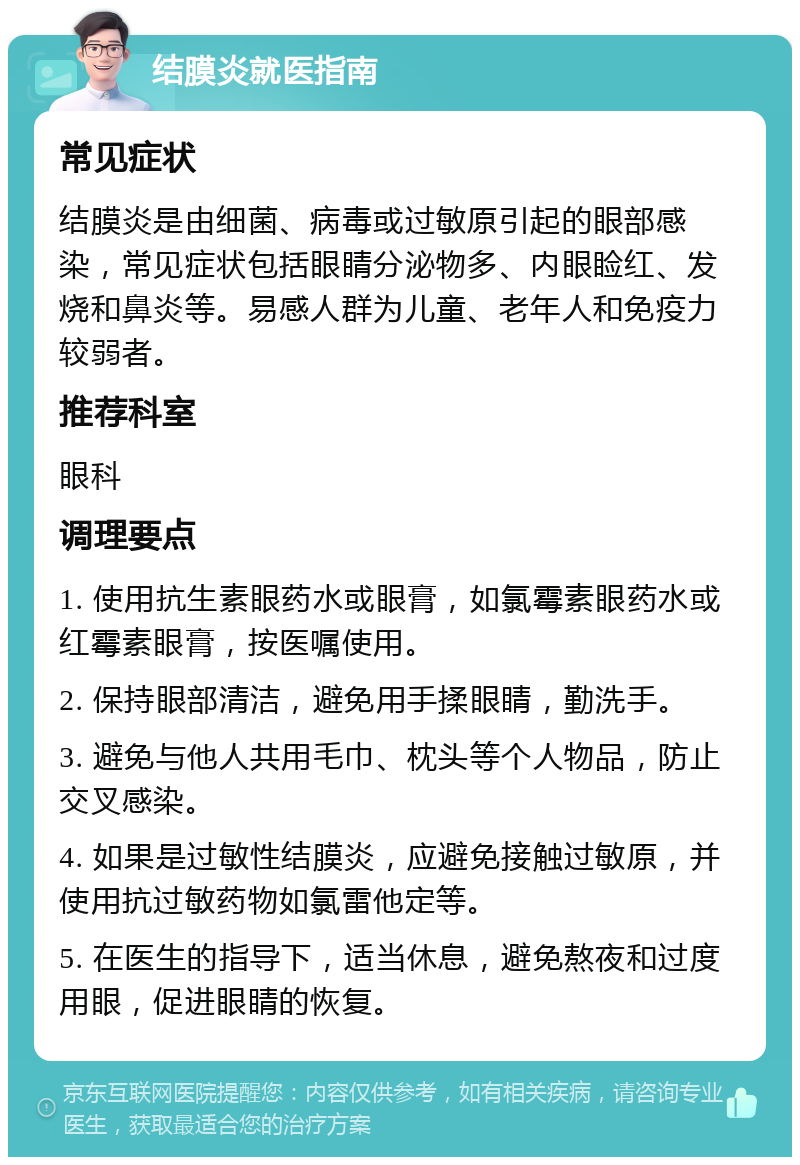 结膜炎就医指南 常见症状 结膜炎是由细菌、病毒或过敏原引起的眼部感染，常见症状包括眼睛分泌物多、内眼睑红、发烧和鼻炎等。易感人群为儿童、老年人和免疫力较弱者。 推荐科室 眼科 调理要点 1. 使用抗生素眼药水或眼膏，如氯霉素眼药水或红霉素眼膏，按医嘱使用。 2. 保持眼部清洁，避免用手揉眼睛，勤洗手。 3. 避免与他人共用毛巾、枕头等个人物品，防止交叉感染。 4. 如果是过敏性结膜炎，应避免接触过敏原，并使用抗过敏药物如氯雷他定等。 5. 在医生的指导下，适当休息，避免熬夜和过度用眼，促进眼睛的恢复。