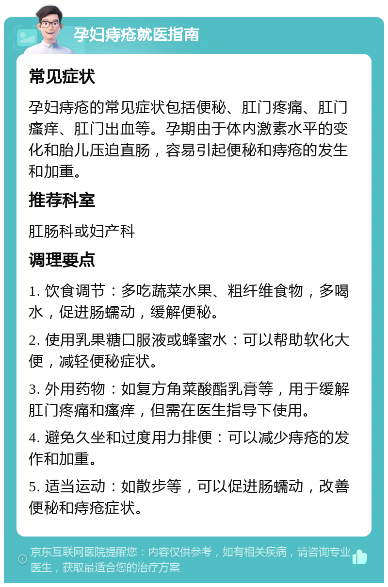 孕妇痔疮就医指南 常见症状 孕妇痔疮的常见症状包括便秘、肛门疼痛、肛门瘙痒、肛门出血等。孕期由于体内激素水平的变化和胎儿压迫直肠，容易引起便秘和痔疮的发生和加重。 推荐科室 肛肠科或妇产科 调理要点 1. 饮食调节：多吃蔬菜水果、粗纤维食物，多喝水，促进肠蠕动，缓解便秘。 2. 使用乳果糖口服液或蜂蜜水：可以帮助软化大便，减轻便秘症状。 3. 外用药物：如复方角菜酸酯乳膏等，用于缓解肛门疼痛和瘙痒，但需在医生指导下使用。 4. 避免久坐和过度用力排便：可以减少痔疮的发作和加重。 5. 适当运动：如散步等，可以促进肠蠕动，改善便秘和痔疮症状。