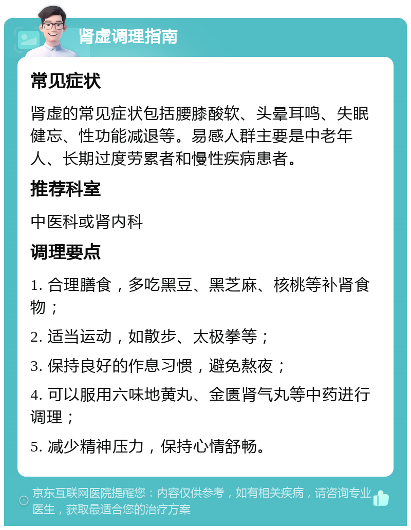 肾虚调理指南 常见症状 肾虚的常见症状包括腰膝酸软、头晕耳鸣、失眠健忘、性功能减退等。易感人群主要是中老年人、长期过度劳累者和慢性疾病患者。 推荐科室 中医科或肾内科 调理要点 1. 合理膳食，多吃黑豆、黑芝麻、核桃等补肾食物； 2. 适当运动，如散步、太极拳等； 3. 保持良好的作息习惯，避免熬夜； 4. 可以服用六味地黄丸、金匮肾气丸等中药进行调理； 5. 减少精神压力，保持心情舒畅。