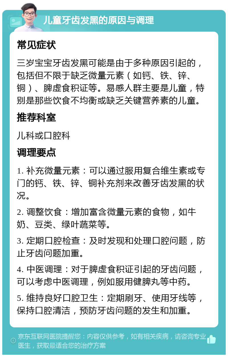 儿童牙齿发黑的原因与调理 常见症状 三岁宝宝牙齿发黑可能是由于多种原因引起的，包括但不限于缺乏微量元素（如钙、铁、锌、铜）、脾虚食积证等。易感人群主要是儿童，特别是那些饮食不均衡或缺乏关键营养素的儿童。 推荐科室 儿科或口腔科 调理要点 1. 补充微量元素：可以通过服用复合维生素或专门的钙、铁、锌、铜补充剂来改善牙齿发黑的状况。 2. 调整饮食：增加富含微量元素的食物，如牛奶、豆类、绿叶蔬菜等。 3. 定期口腔检查：及时发现和处理口腔问题，防止牙齿问题加重。 4. 中医调理：对于脾虚食积证引起的牙齿问题，可以考虑中医调理，例如服用健脾丸等中药。 5. 维持良好口腔卫生：定期刷牙、使用牙线等，保持口腔清洁，预防牙齿问题的发生和加重。