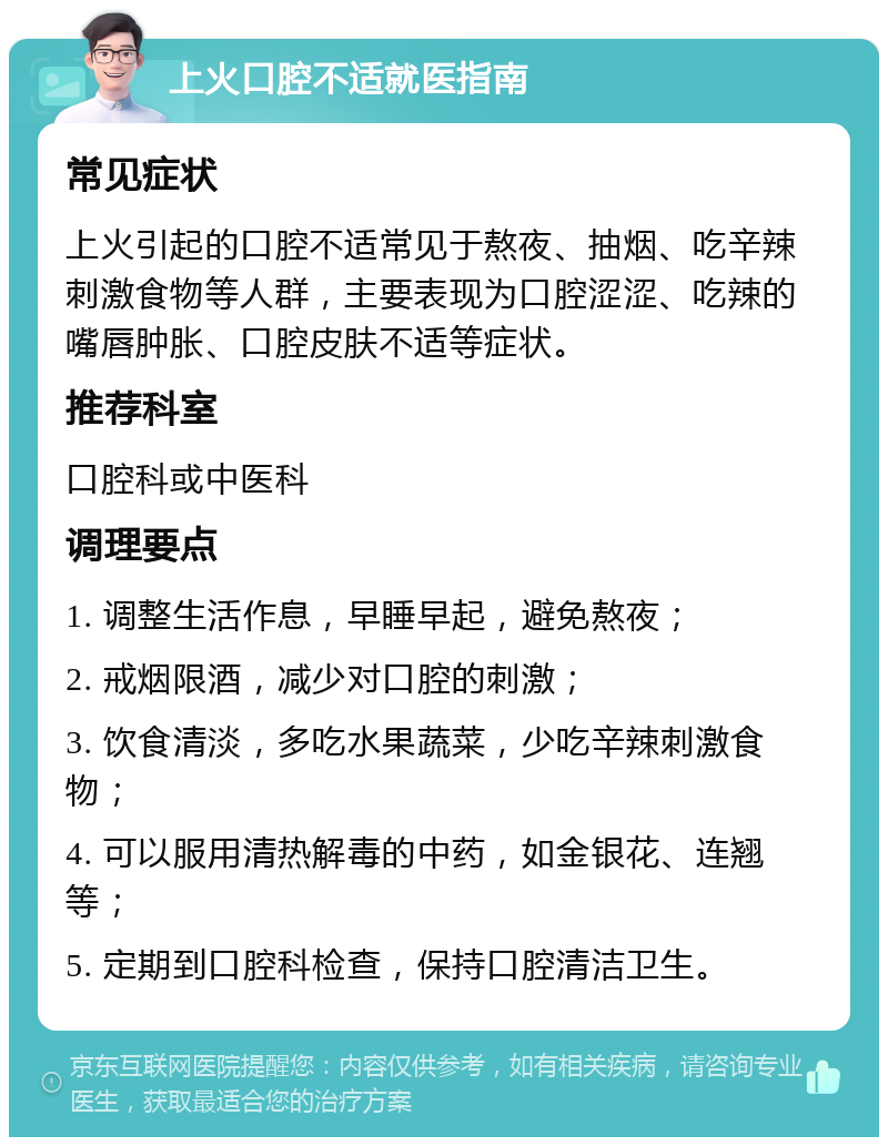 上火口腔不适就医指南 常见症状 上火引起的口腔不适常见于熬夜、抽烟、吃辛辣刺激食物等人群，主要表现为口腔涩涩、吃辣的嘴唇肿胀、口腔皮肤不适等症状。 推荐科室 口腔科或中医科 调理要点 1. 调整生活作息，早睡早起，避免熬夜； 2. 戒烟限酒，减少对口腔的刺激； 3. 饮食清淡，多吃水果蔬菜，少吃辛辣刺激食物； 4. 可以服用清热解毒的中药，如金银花、连翘等； 5. 定期到口腔科检查，保持口腔清洁卫生。