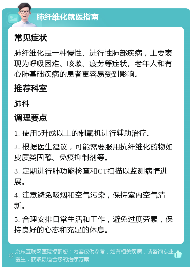 肺纤维化就医指南 常见症状 肺纤维化是一种慢性、进行性肺部疾病，主要表现为呼吸困难、咳嗽、疲劳等症状。老年人和有心肺基础疾病的患者更容易受到影响。 推荐科室 肺科 调理要点 1. 使用5升或以上的制氧机进行辅助治疗。 2. 根据医生建议，可能需要服用抗纤维化药物如皮质类固醇、免疫抑制剂等。 3. 定期进行肺功能检查和CT扫描以监测病情进展。 4. 注意避免吸烟和空气污染，保持室内空气清新。 5. 合理安排日常生活和工作，避免过度劳累，保持良好的心态和充足的休息。