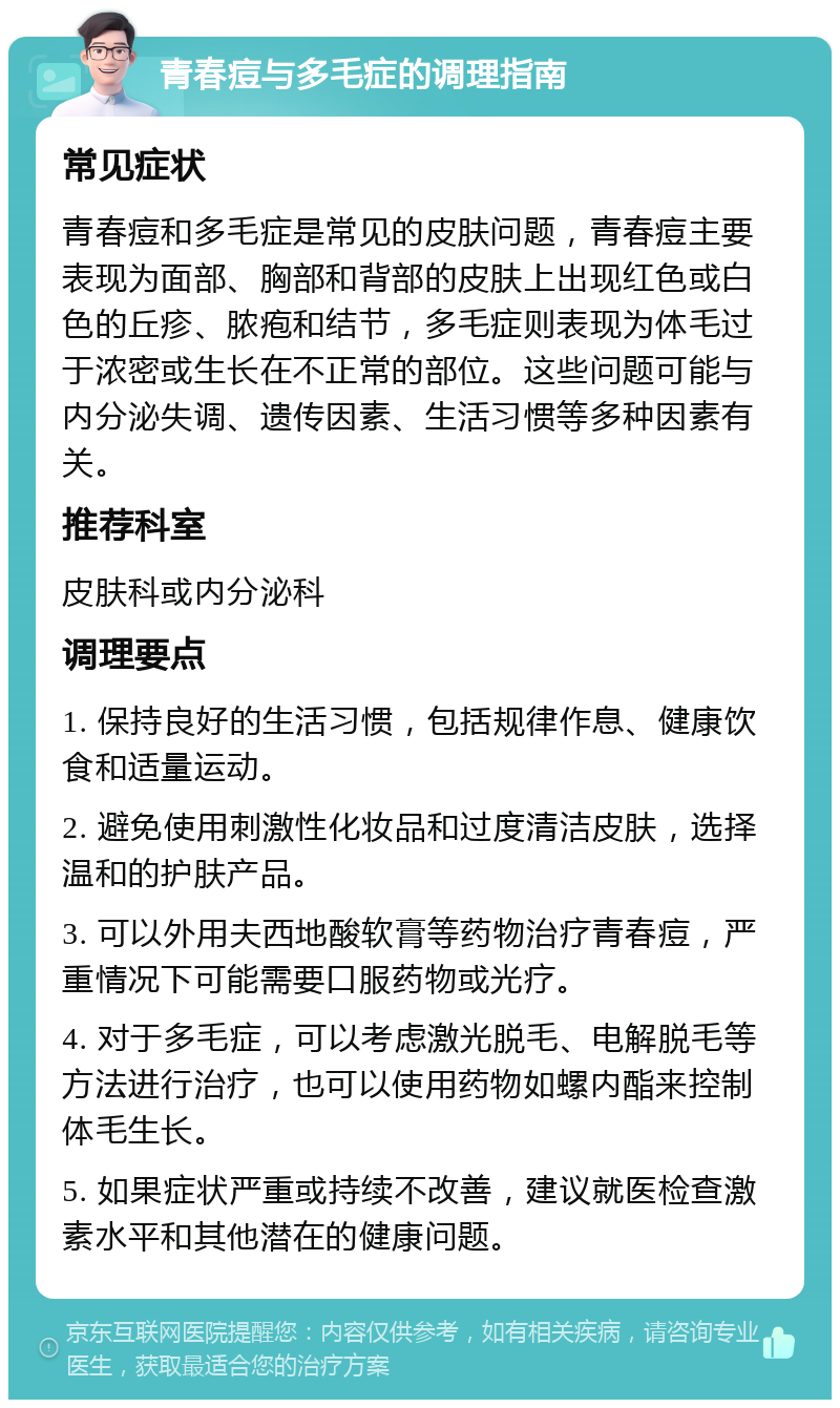 青春痘与多毛症的调理指南 常见症状 青春痘和多毛症是常见的皮肤问题，青春痘主要表现为面部、胸部和背部的皮肤上出现红色或白色的丘疹、脓疱和结节，多毛症则表现为体毛过于浓密或生长在不正常的部位。这些问题可能与内分泌失调、遗传因素、生活习惯等多种因素有关。 推荐科室 皮肤科或内分泌科 调理要点 1. 保持良好的生活习惯，包括规律作息、健康饮食和适量运动。 2. 避免使用刺激性化妆品和过度清洁皮肤，选择温和的护肤产品。 3. 可以外用夫西地酸软膏等药物治疗青春痘，严重情况下可能需要口服药物或光疗。 4. 对于多毛症，可以考虑激光脱毛、电解脱毛等方法进行治疗，也可以使用药物如螺内酯来控制体毛生长。 5. 如果症状严重或持续不改善，建议就医检查激素水平和其他潜在的健康问题。