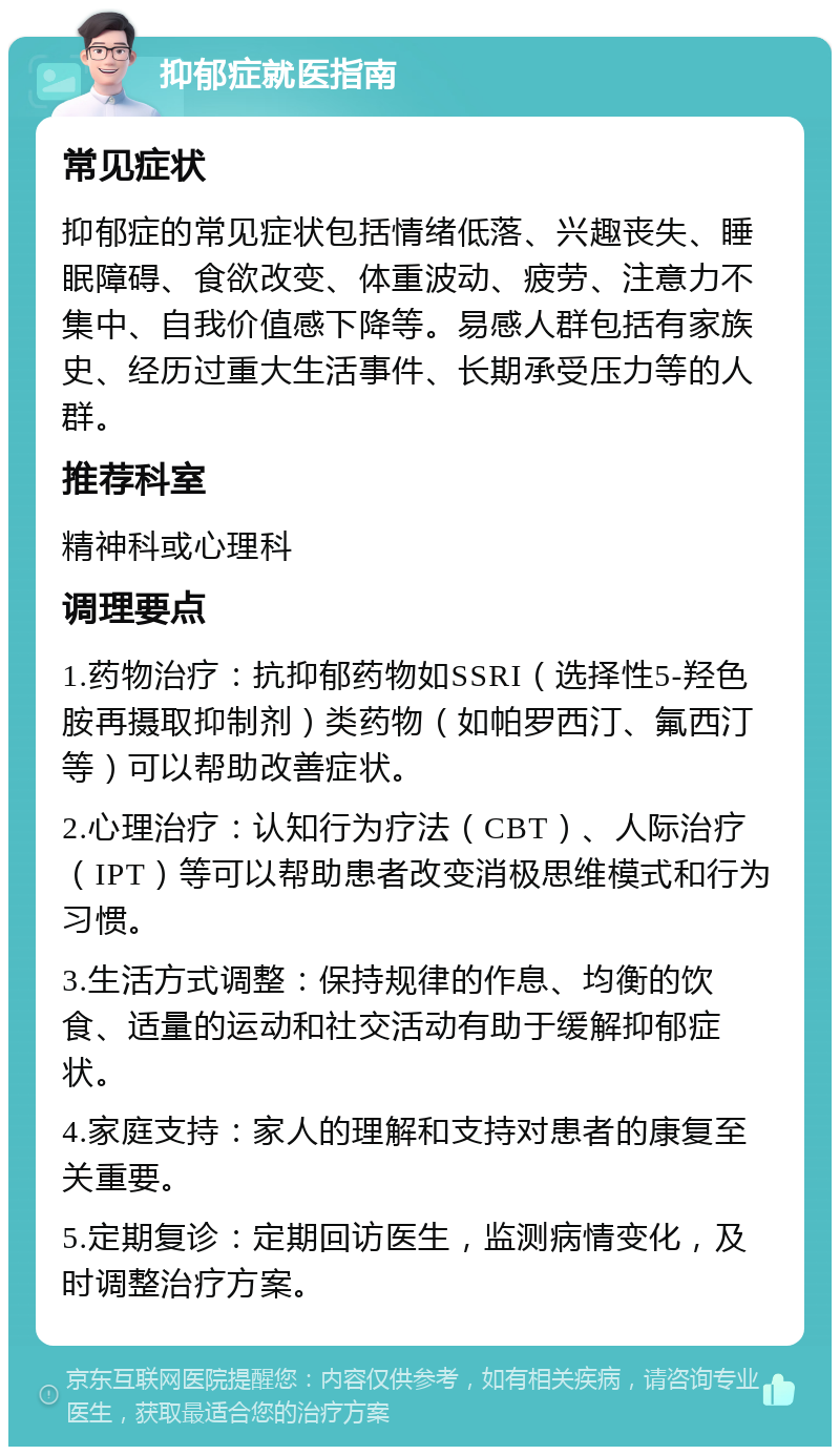 抑郁症就医指南 常见症状 抑郁症的常见症状包括情绪低落、兴趣丧失、睡眠障碍、食欲改变、体重波动、疲劳、注意力不集中、自我价值感下降等。易感人群包括有家族史、经历过重大生活事件、长期承受压力等的人群。 推荐科室 精神科或心理科 调理要点 1.药物治疗：抗抑郁药物如SSRI（选择性5-羟色胺再摄取抑制剂）类药物（如帕罗西汀、氟西汀等）可以帮助改善症状。 2.心理治疗：认知行为疗法（CBT）、人际治疗（IPT）等可以帮助患者改变消极思维模式和行为习惯。 3.生活方式调整：保持规律的作息、均衡的饮食、适量的运动和社交活动有助于缓解抑郁症状。 4.家庭支持：家人的理解和支持对患者的康复至关重要。 5.定期复诊：定期回访医生，监测病情变化，及时调整治疗方案。