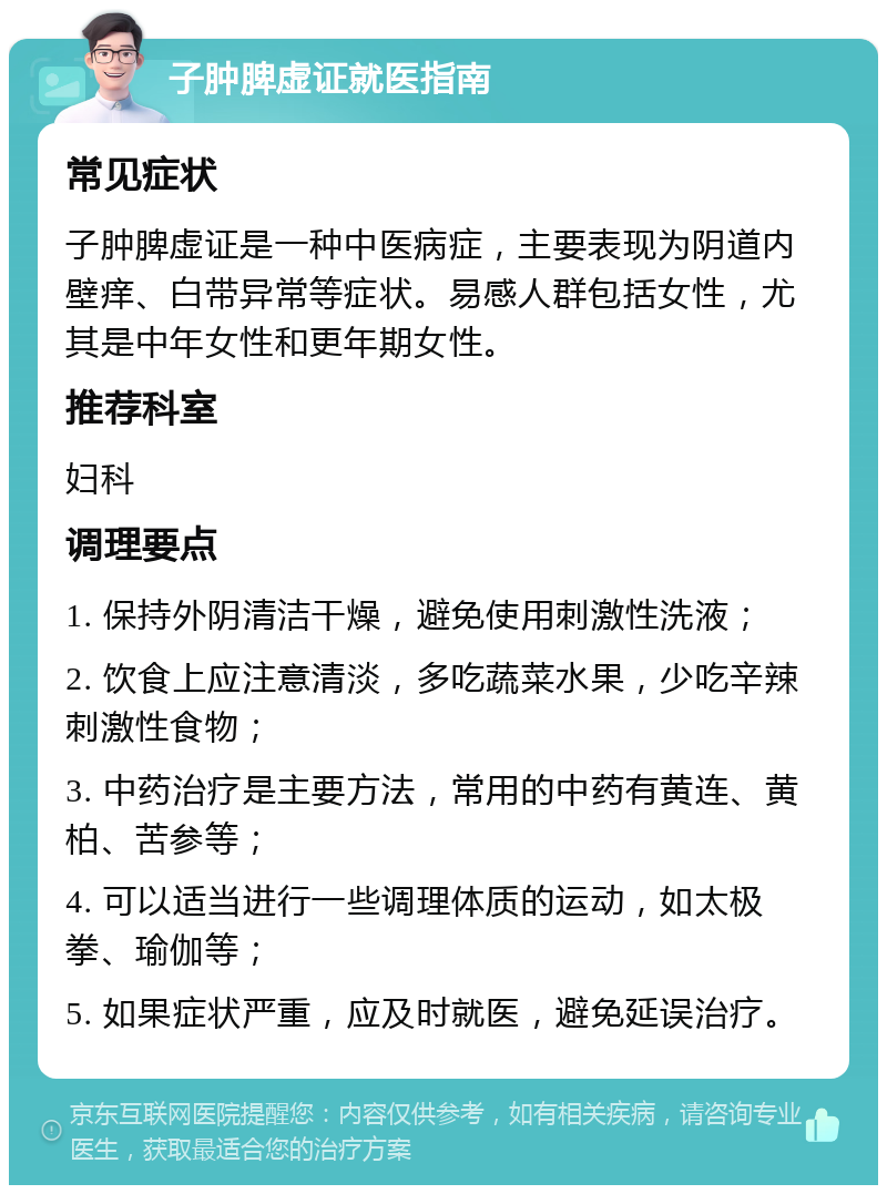 子肿脾虚证就医指南 常见症状 子肿脾虚证是一种中医病症，主要表现为阴道内壁痒、白带异常等症状。易感人群包括女性，尤其是中年女性和更年期女性。 推荐科室 妇科 调理要点 1. 保持外阴清洁干燥，避免使用刺激性洗液； 2. 饮食上应注意清淡，多吃蔬菜水果，少吃辛辣刺激性食物； 3. 中药治疗是主要方法，常用的中药有黄连、黄柏、苦参等； 4. 可以适当进行一些调理体质的运动，如太极拳、瑜伽等； 5. 如果症状严重，应及时就医，避免延误治疗。