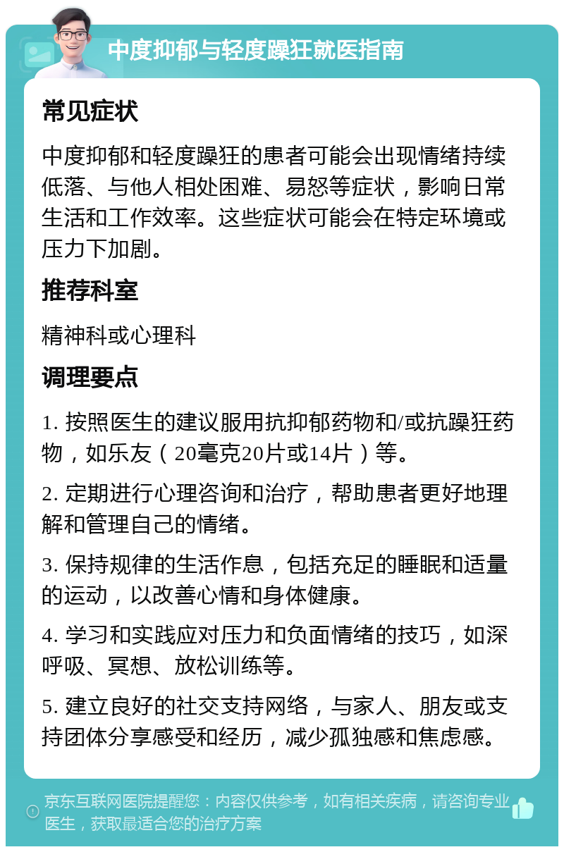 中度抑郁与轻度躁狂就医指南 常见症状 中度抑郁和轻度躁狂的患者可能会出现情绪持续低落、与他人相处困难、易怒等症状，影响日常生活和工作效率。这些症状可能会在特定环境或压力下加剧。 推荐科室 精神科或心理科 调理要点 1. 按照医生的建议服用抗抑郁药物和/或抗躁狂药物，如乐友（20毫克20片或14片）等。 2. 定期进行心理咨询和治疗，帮助患者更好地理解和管理自己的情绪。 3. 保持规律的生活作息，包括充足的睡眠和适量的运动，以改善心情和身体健康。 4. 学习和实践应对压力和负面情绪的技巧，如深呼吸、冥想、放松训练等。 5. 建立良好的社交支持网络，与家人、朋友或支持团体分享感受和经历，减少孤独感和焦虑感。