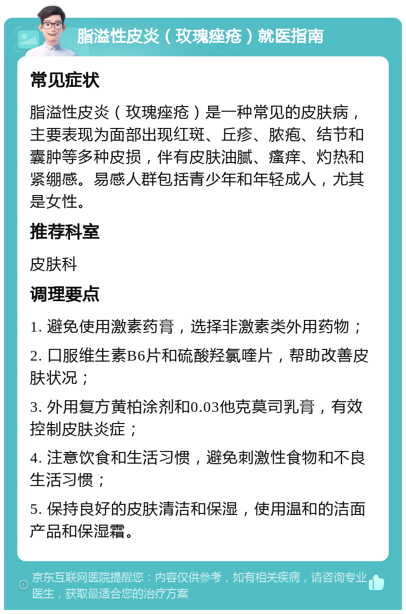 脂溢性皮炎（玫瑰痤疮）就医指南 常见症状 脂溢性皮炎（玫瑰痤疮）是一种常见的皮肤病，主要表现为面部出现红斑、丘疹、脓疱、结节和囊肿等多种皮损，伴有皮肤油腻、瘙痒、灼热和紧绷感。易感人群包括青少年和年轻成人，尤其是女性。 推荐科室 皮肤科 调理要点 1. 避免使用激素药膏，选择非激素类外用药物； 2. 口服维生素B6片和硫酸羟氯喹片，帮助改善皮肤状况； 3. 外用复方黄柏涂剂和0.03他克莫司乳膏，有效控制皮肤炎症； 4. 注意饮食和生活习惯，避免刺激性食物和不良生活习惯； 5. 保持良好的皮肤清洁和保湿，使用温和的洁面产品和保湿霜。