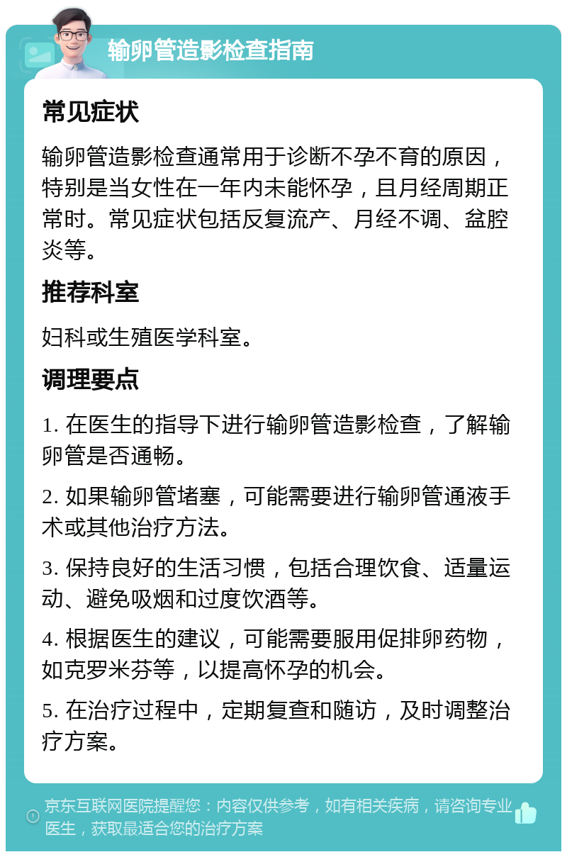 输卵管造影检查指南 常见症状 输卵管造影检查通常用于诊断不孕不育的原因，特别是当女性在一年内未能怀孕，且月经周期正常时。常见症状包括反复流产、月经不调、盆腔炎等。 推荐科室 妇科或生殖医学科室。 调理要点 1. 在医生的指导下进行输卵管造影检查，了解输卵管是否通畅。 2. 如果输卵管堵塞，可能需要进行输卵管通液手术或其他治疗方法。 3. 保持良好的生活习惯，包括合理饮食、适量运动、避免吸烟和过度饮酒等。 4. 根据医生的建议，可能需要服用促排卵药物，如克罗米芬等，以提高怀孕的机会。 5. 在治疗过程中，定期复查和随访，及时调整治疗方案。