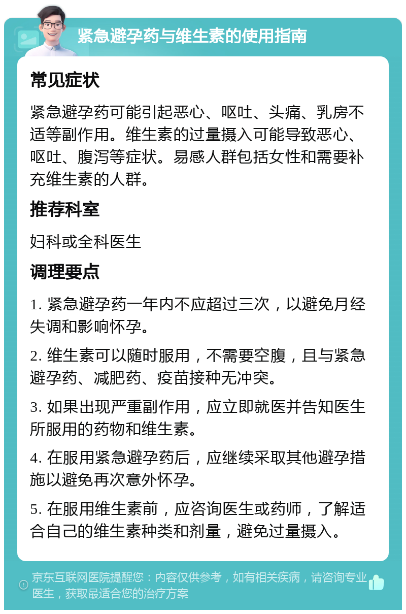 紧急避孕药与维生素的使用指南 常见症状 紧急避孕药可能引起恶心、呕吐、头痛、乳房不适等副作用。维生素的过量摄入可能导致恶心、呕吐、腹泻等症状。易感人群包括女性和需要补充维生素的人群。 推荐科室 妇科或全科医生 调理要点 1. 紧急避孕药一年内不应超过三次，以避免月经失调和影响怀孕。 2. 维生素可以随时服用，不需要空腹，且与紧急避孕药、减肥药、疫苗接种无冲突。 3. 如果出现严重副作用，应立即就医并告知医生所服用的药物和维生素。 4. 在服用紧急避孕药后，应继续采取其他避孕措施以避免再次意外怀孕。 5. 在服用维生素前，应咨询医生或药师，了解适合自己的维生素种类和剂量，避免过量摄入。