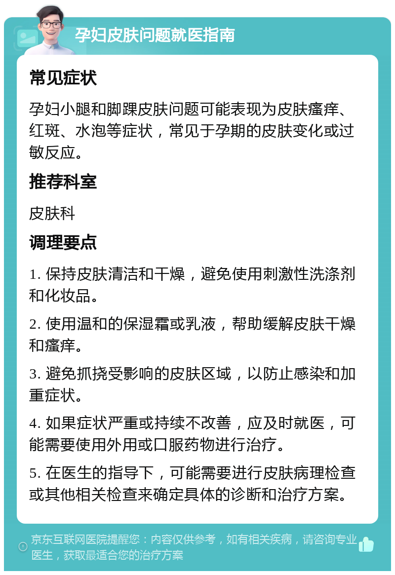 孕妇皮肤问题就医指南 常见症状 孕妇小腿和脚踝皮肤问题可能表现为皮肤瘙痒、红斑、水泡等症状，常见于孕期的皮肤变化或过敏反应。 推荐科室 皮肤科 调理要点 1. 保持皮肤清洁和干燥，避免使用刺激性洗涤剂和化妆品。 2. 使用温和的保湿霜或乳液，帮助缓解皮肤干燥和瘙痒。 3. 避免抓挠受影响的皮肤区域，以防止感染和加重症状。 4. 如果症状严重或持续不改善，应及时就医，可能需要使用外用或口服药物进行治疗。 5. 在医生的指导下，可能需要进行皮肤病理检查或其他相关检查来确定具体的诊断和治疗方案。