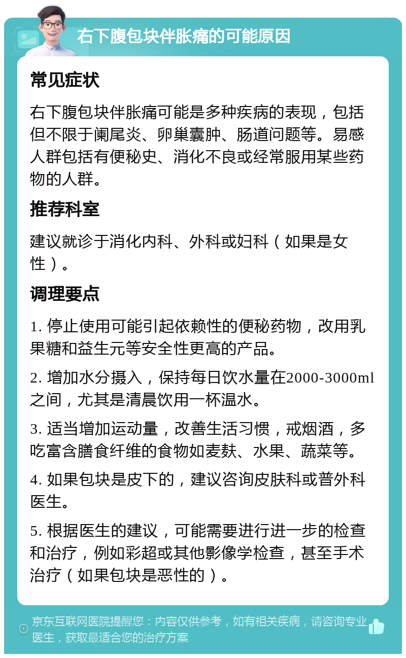 右下腹包块伴胀痛的可能原因 常见症状 右下腹包块伴胀痛可能是多种疾病的表现，包括但不限于阑尾炎、卵巢囊肿、肠道问题等。易感人群包括有便秘史、消化不良或经常服用某些药物的人群。 推荐科室 建议就诊于消化内科、外科或妇科（如果是女性）。 调理要点 1. 停止使用可能引起依赖性的便秘药物，改用乳果糖和益生元等安全性更高的产品。 2. 增加水分摄入，保持每日饮水量在2000-3000ml之间，尤其是清晨饮用一杯温水。 3. 适当增加运动量，改善生活习惯，戒烟酒，多吃富含膳食纤维的食物如麦麸、水果、蔬菜等。 4. 如果包块是皮下的，建议咨询皮肤科或普外科医生。 5. 根据医生的建议，可能需要进行进一步的检查和治疗，例如彩超或其他影像学检查，甚至手术治疗（如果包块是恶性的）。