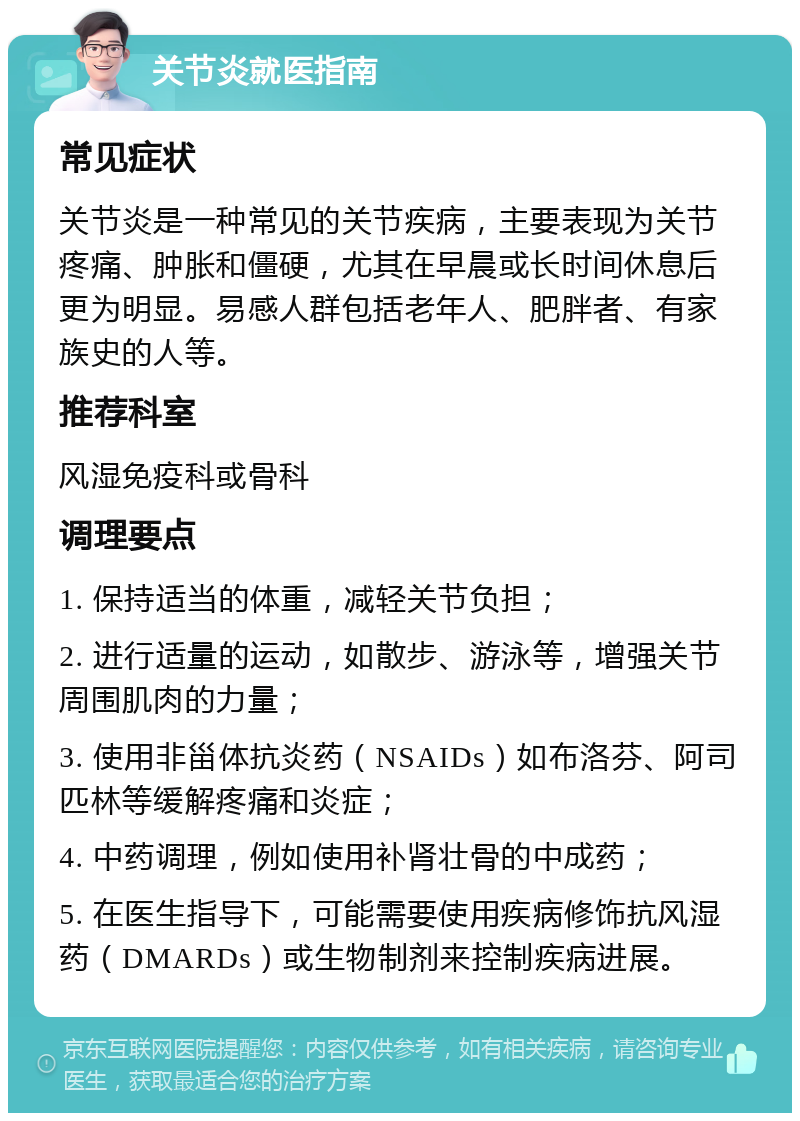 关节炎就医指南 常见症状 关节炎是一种常见的关节疾病，主要表现为关节疼痛、肿胀和僵硬，尤其在早晨或长时间休息后更为明显。易感人群包括老年人、肥胖者、有家族史的人等。 推荐科室 风湿免疫科或骨科 调理要点 1. 保持适当的体重，减轻关节负担； 2. 进行适量的运动，如散步、游泳等，增强关节周围肌肉的力量； 3. 使用非甾体抗炎药（NSAIDs）如布洛芬、阿司匹林等缓解疼痛和炎症； 4. 中药调理，例如使用补肾壮骨的中成药； 5. 在医生指导下，可能需要使用疾病修饰抗风湿药（DMARDs）或生物制剂来控制疾病进展。