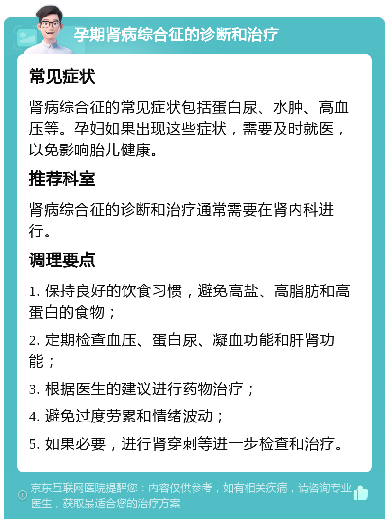 孕期肾病综合征的诊断和治疗 常见症状 肾病综合征的常见症状包括蛋白尿、水肿、高血压等。孕妇如果出现这些症状，需要及时就医，以免影响胎儿健康。 推荐科室 肾病综合征的诊断和治疗通常需要在肾内科进行。 调理要点 1. 保持良好的饮食习惯，避免高盐、高脂肪和高蛋白的食物； 2. 定期检查血压、蛋白尿、凝血功能和肝肾功能； 3. 根据医生的建议进行药物治疗； 4. 避免过度劳累和情绪波动； 5. 如果必要，进行肾穿刺等进一步检查和治疗。