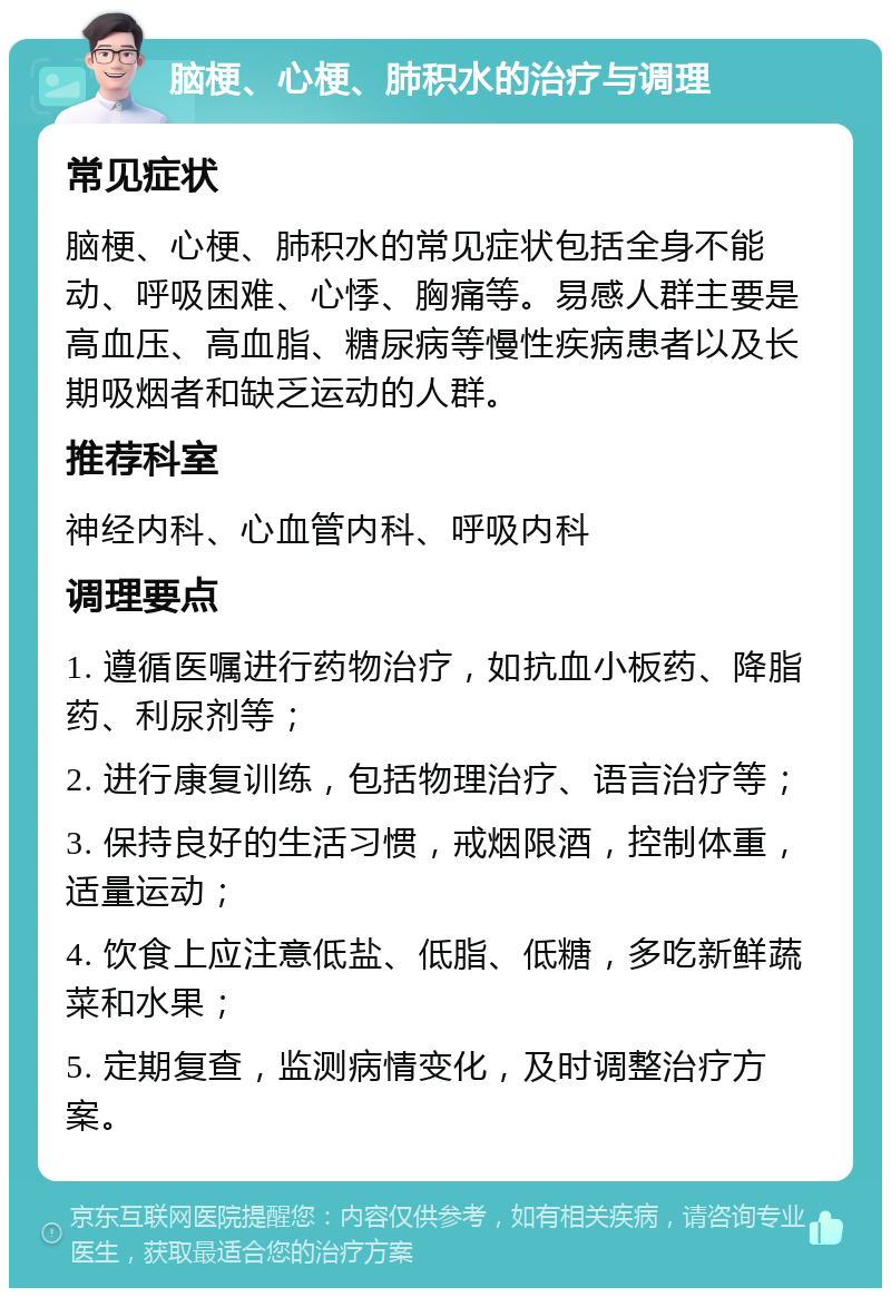 脑梗、心梗、肺积水的治疗与调理 常见症状 脑梗、心梗、肺积水的常见症状包括全身不能动、呼吸困难、心悸、胸痛等。易感人群主要是高血压、高血脂、糖尿病等慢性疾病患者以及长期吸烟者和缺乏运动的人群。 推荐科室 神经内科、心血管内科、呼吸内科 调理要点 1. 遵循医嘱进行药物治疗，如抗血小板药、降脂药、利尿剂等； 2. 进行康复训练，包括物理治疗、语言治疗等； 3. 保持良好的生活习惯，戒烟限酒，控制体重，适量运动； 4. 饮食上应注意低盐、低脂、低糖，多吃新鲜蔬菜和水果； 5. 定期复查，监测病情变化，及时调整治疗方案。