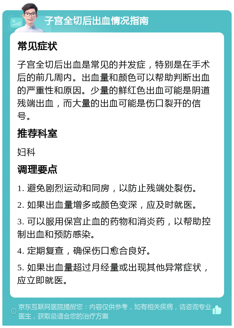 子宫全切后出血情况指南 常见症状 子宫全切后出血是常见的并发症，特别是在手术后的前几周内。出血量和颜色可以帮助判断出血的严重性和原因。少量的鲜红色出血可能是阴道残端出血，而大量的出血可能是伤口裂开的信号。 推荐科室 妇科 调理要点 1. 避免剧烈运动和同房，以防止残端处裂伤。 2. 如果出血量增多或颜色变深，应及时就医。 3. 可以服用保宫止血的药物和消炎药，以帮助控制出血和预防感染。 4. 定期复查，确保伤口愈合良好。 5. 如果出血量超过月经量或出现其他异常症状，应立即就医。