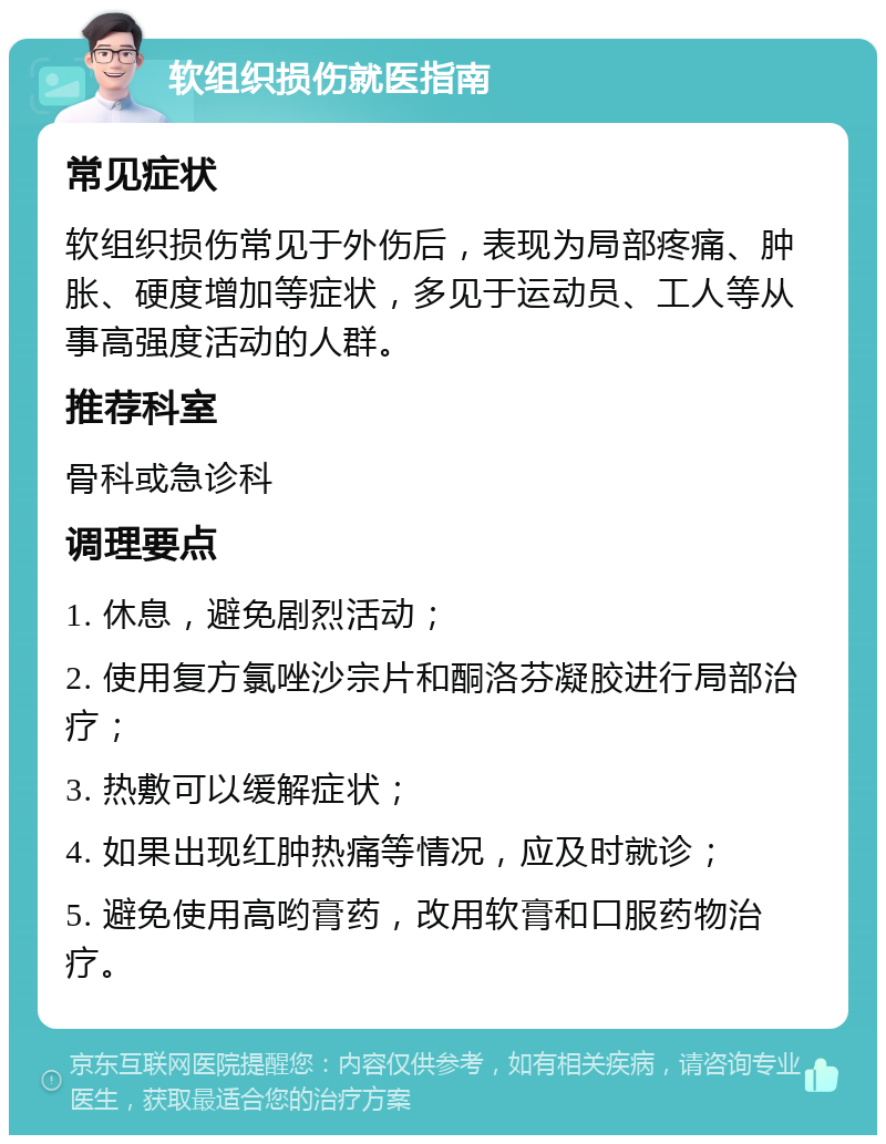 软组织损伤就医指南 常见症状 软组织损伤常见于外伤后，表现为局部疼痛、肿胀、硬度增加等症状，多见于运动员、工人等从事高强度活动的人群。 推荐科室 骨科或急诊科 调理要点 1. 休息，避免剧烈活动； 2. 使用复方氯唑沙宗片和酮洛芬凝胶进行局部治疗； 3. 热敷可以缓解症状； 4. 如果出现红肿热痛等情况，应及时就诊； 5. 避免使用高哟膏药，改用软膏和口服药物治疗。