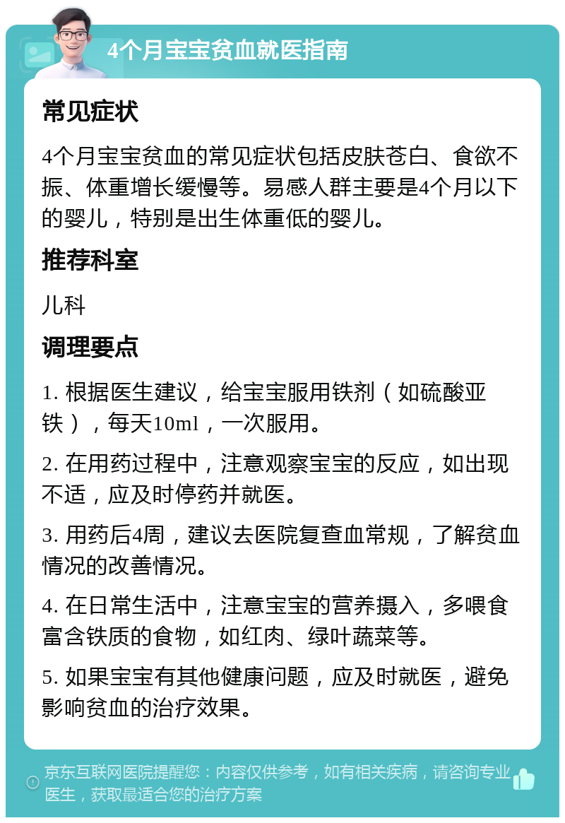 4个月宝宝贫血就医指南 常见症状 4个月宝宝贫血的常见症状包括皮肤苍白、食欲不振、体重增长缓慢等。易感人群主要是4个月以下的婴儿，特别是出生体重低的婴儿。 推荐科室 儿科 调理要点 1. 根据医生建议，给宝宝服用铁剂（如硫酸亚铁），每天10ml，一次服用。 2. 在用药过程中，注意观察宝宝的反应，如出现不适，应及时停药并就医。 3. 用药后4周，建议去医院复查血常规，了解贫血情况的改善情况。 4. 在日常生活中，注意宝宝的营养摄入，多喂食富含铁质的食物，如红肉、绿叶蔬菜等。 5. 如果宝宝有其他健康问题，应及时就医，避免影响贫血的治疗效果。