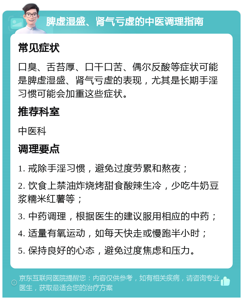 脾虚湿盛、肾气亏虚的中医调理指南 常见症状 口臭、舌苔厚、口干口苦、偶尔反酸等症状可能是脾虚湿盛、肾气亏虚的表现，尤其是长期手淫习惯可能会加重这些症状。 推荐科室 中医科 调理要点 1. 戒除手淫习惯，避免过度劳累和熬夜； 2. 饮食上禁油炸烧烤甜食酸辣生冷，少吃牛奶豆浆糯米红薯等； 3. 中药调理，根据医生的建议服用相应的中药； 4. 适量有氧运动，如每天快走或慢跑半小时； 5. 保持良好的心态，避免过度焦虑和压力。