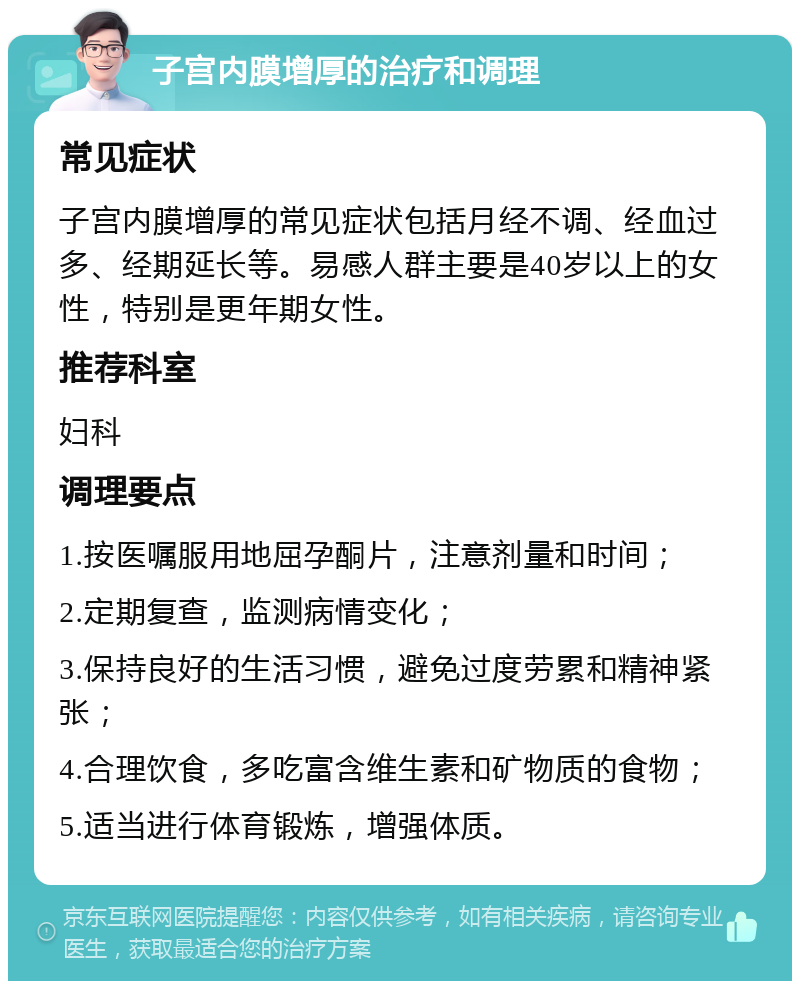 子宫内膜增厚的治疗和调理 常见症状 子宫内膜增厚的常见症状包括月经不调、经血过多、经期延长等。易感人群主要是40岁以上的女性，特别是更年期女性。 推荐科室 妇科 调理要点 1.按医嘱服用地屈孕酮片，注意剂量和时间； 2.定期复查，监测病情变化； 3.保持良好的生活习惯，避免过度劳累和精神紧张； 4.合理饮食，多吃富含维生素和矿物质的食物； 5.适当进行体育锻炼，增强体质。