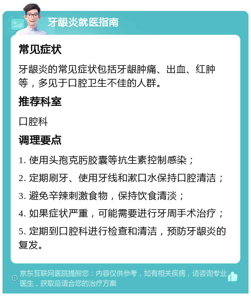 牙龈炎就医指南 常见症状 牙龈炎的常见症状包括牙龈肿痛、出血、红肿等，多见于口腔卫生不佳的人群。 推荐科室 口腔科 调理要点 1. 使用头孢克肟胶囊等抗生素控制感染； 2. 定期刷牙、使用牙线和漱口水保持口腔清洁； 3. 避免辛辣刺激食物，保持饮食清淡； 4. 如果症状严重，可能需要进行牙周手术治疗； 5. 定期到口腔科进行检查和清洁，预防牙龈炎的复发。