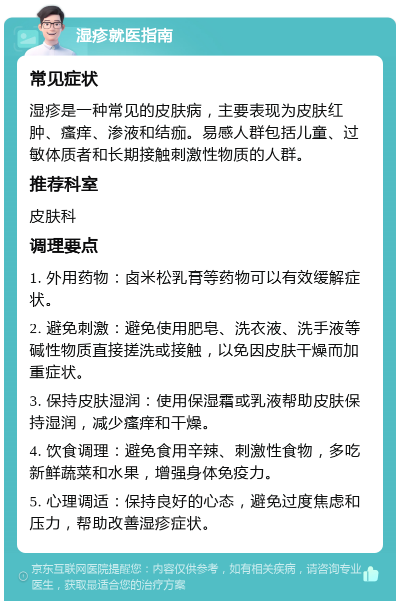 湿疹就医指南 常见症状 湿疹是一种常见的皮肤病，主要表现为皮肤红肿、瘙痒、渗液和结痂。易感人群包括儿童、过敏体质者和长期接触刺激性物质的人群。 推荐科室 皮肤科 调理要点 1. 外用药物：卤米松乳膏等药物可以有效缓解症状。 2. 避免刺激：避免使用肥皂、洗衣液、洗手液等碱性物质直接搓洗或接触，以免因皮肤干燥而加重症状。 3. 保持皮肤湿润：使用保湿霜或乳液帮助皮肤保持湿润，减少瘙痒和干燥。 4. 饮食调理：避免食用辛辣、刺激性食物，多吃新鲜蔬菜和水果，增强身体免疫力。 5. 心理调适：保持良好的心态，避免过度焦虑和压力，帮助改善湿疹症状。