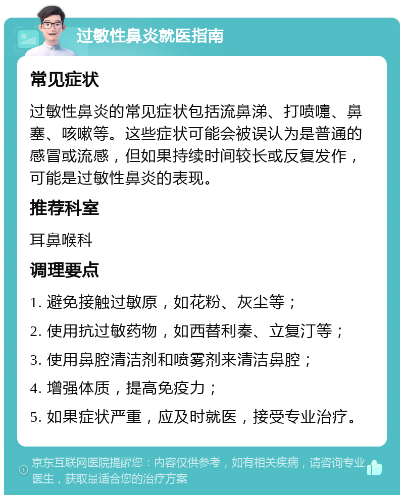 过敏性鼻炎就医指南 常见症状 过敏性鼻炎的常见症状包括流鼻涕、打喷嚏、鼻塞、咳嗽等。这些症状可能会被误认为是普通的感冒或流感，但如果持续时间较长或反复发作，可能是过敏性鼻炎的表现。 推荐科室 耳鼻喉科 调理要点 1. 避免接触过敏原，如花粉、灰尘等； 2. 使用抗过敏药物，如西替利秦、立复汀等； 3. 使用鼻腔清洁剂和喷雾剂来清洁鼻腔； 4. 增强体质，提高免疫力； 5. 如果症状严重，应及时就医，接受专业治疗。