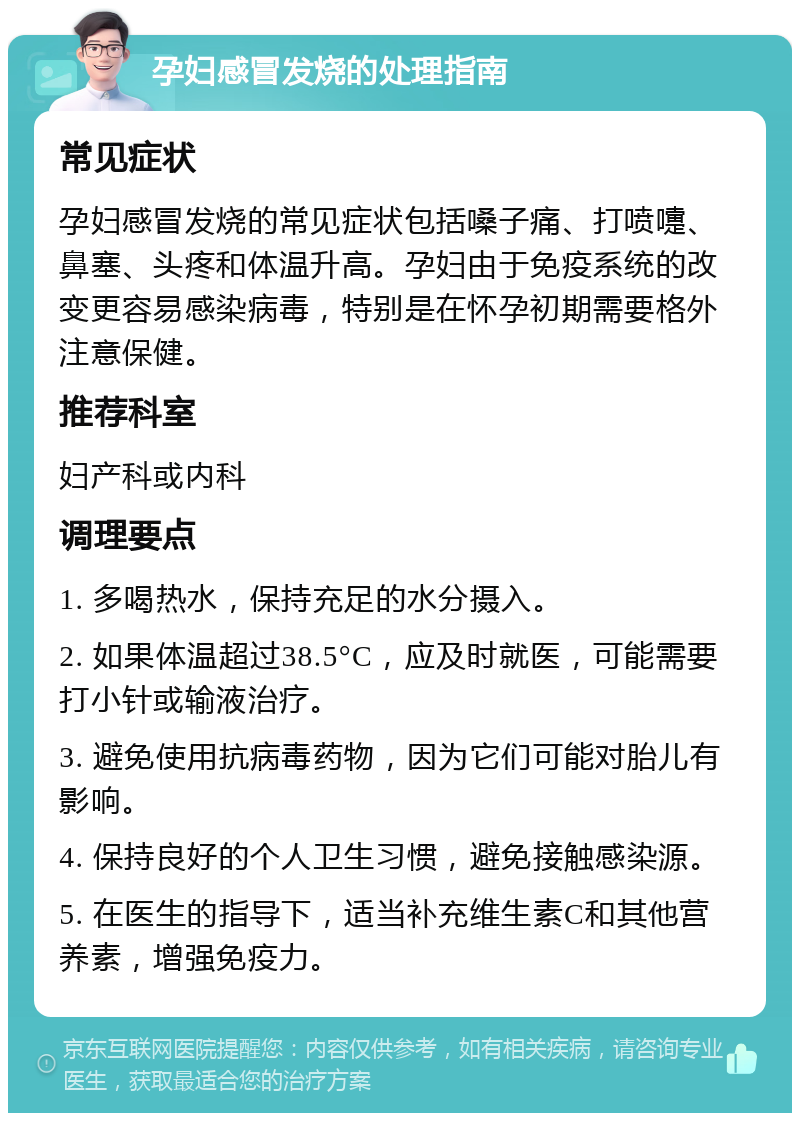 孕妇感冒发烧的处理指南 常见症状 孕妇感冒发烧的常见症状包括嗓子痛、打喷嚏、鼻塞、头疼和体温升高。孕妇由于免疫系统的改变更容易感染病毒，特别是在怀孕初期需要格外注意保健。 推荐科室 妇产科或内科 调理要点 1. 多喝热水，保持充足的水分摄入。 2. 如果体温超过38.5°C，应及时就医，可能需要打小针或输液治疗。 3. 避免使用抗病毒药物，因为它们可能对胎儿有影响。 4. 保持良好的个人卫生习惯，避免接触感染源。 5. 在医生的指导下，适当补充维生素C和其他营养素，增强免疫力。