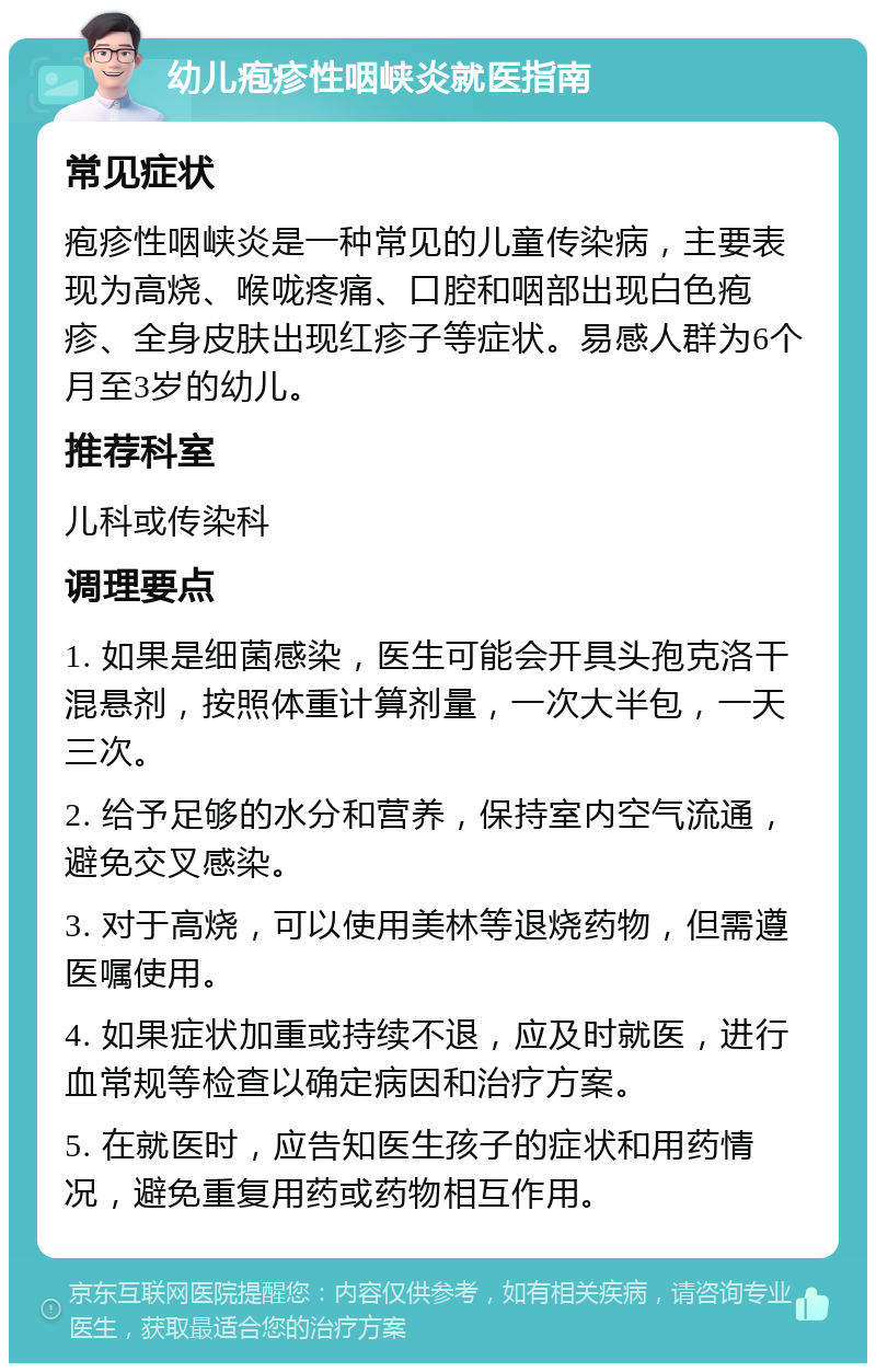 幼儿疱疹性咽峡炎就医指南 常见症状 疱疹性咽峡炎是一种常见的儿童传染病，主要表现为高烧、喉咙疼痛、口腔和咽部出现白色疱疹、全身皮肤出现红疹子等症状。易感人群为6个月至3岁的幼儿。 推荐科室 儿科或传染科 调理要点 1. 如果是细菌感染，医生可能会开具头孢克洛干混悬剂，按照体重计算剂量，一次大半包，一天三次。 2. 给予足够的水分和营养，保持室内空气流通，避免交叉感染。 3. 对于高烧，可以使用美林等退烧药物，但需遵医嘱使用。 4. 如果症状加重或持续不退，应及时就医，进行血常规等检查以确定病因和治疗方案。 5. 在就医时，应告知医生孩子的症状和用药情况，避免重复用药或药物相互作用。