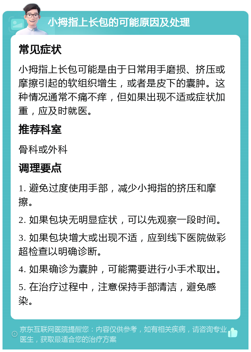 小拇指上长包的可能原因及处理 常见症状 小拇指上长包可能是由于日常用手磨损、挤压或摩擦引起的软组织增生，或者是皮下的囊肿。这种情况通常不痛不痒，但如果出现不适或症状加重，应及时就医。 推荐科室 骨科或外科 调理要点 1. 避免过度使用手部，减少小拇指的挤压和摩擦。 2. 如果包块无明显症状，可以先观察一段时间。 3. 如果包块增大或出现不适，应到线下医院做彩超检查以明确诊断。 4. 如果确诊为囊肿，可能需要进行小手术取出。 5. 在治疗过程中，注意保持手部清洁，避免感染。