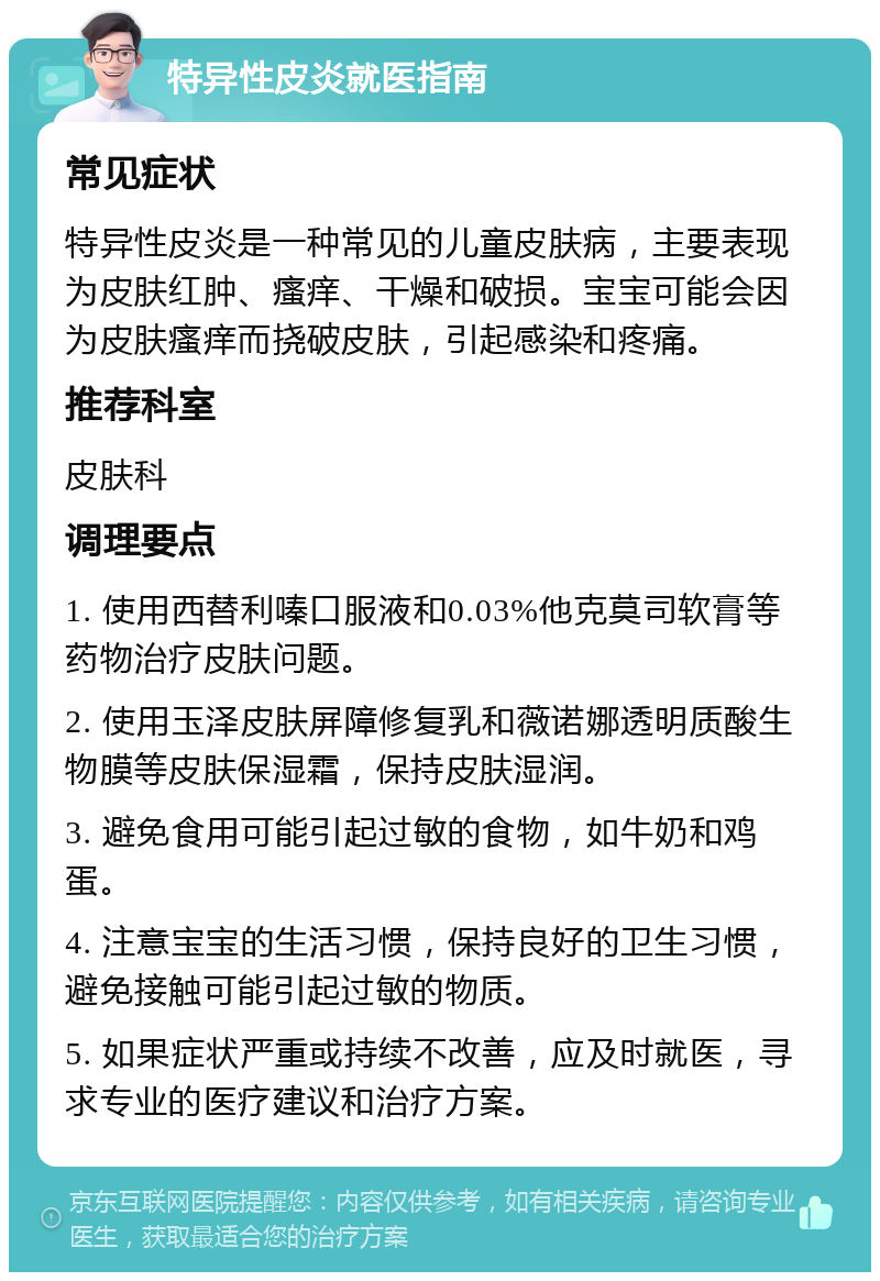 特异性皮炎就医指南 常见症状 特异性皮炎是一种常见的儿童皮肤病，主要表现为皮肤红肿、瘙痒、干燥和破损。宝宝可能会因为皮肤瘙痒而挠破皮肤，引起感染和疼痛。 推荐科室 皮肤科 调理要点 1. 使用西替利嗪口服液和0.03%他克莫司软膏等药物治疗皮肤问题。 2. 使用玉泽皮肤屏障修复乳和薇诺娜透明质酸生物膜等皮肤保湿霜，保持皮肤湿润。 3. 避免食用可能引起过敏的食物，如牛奶和鸡蛋。 4. 注意宝宝的生活习惯，保持良好的卫生习惯，避免接触可能引起过敏的物质。 5. 如果症状严重或持续不改善，应及时就医，寻求专业的医疗建议和治疗方案。