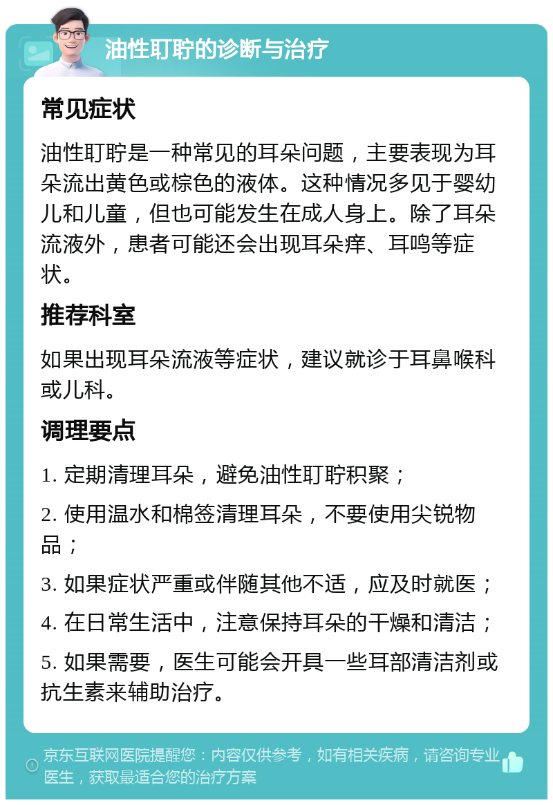 油性耵聍的诊断与治疗 常见症状 油性耵聍是一种常见的耳朵问题，主要表现为耳朵流出黄色或棕色的液体。这种情况多见于婴幼儿和儿童，但也可能发生在成人身上。除了耳朵流液外，患者可能还会出现耳朵痒、耳鸣等症状。 推荐科室 如果出现耳朵流液等症状，建议就诊于耳鼻喉科或儿科。 调理要点 1. 定期清理耳朵，避免油性耵聍积聚； 2. 使用温水和棉签清理耳朵，不要使用尖锐物品； 3. 如果症状严重或伴随其他不适，应及时就医； 4. 在日常生活中，注意保持耳朵的干燥和清洁； 5. 如果需要，医生可能会开具一些耳部清洁剂或抗生素来辅助治疗。