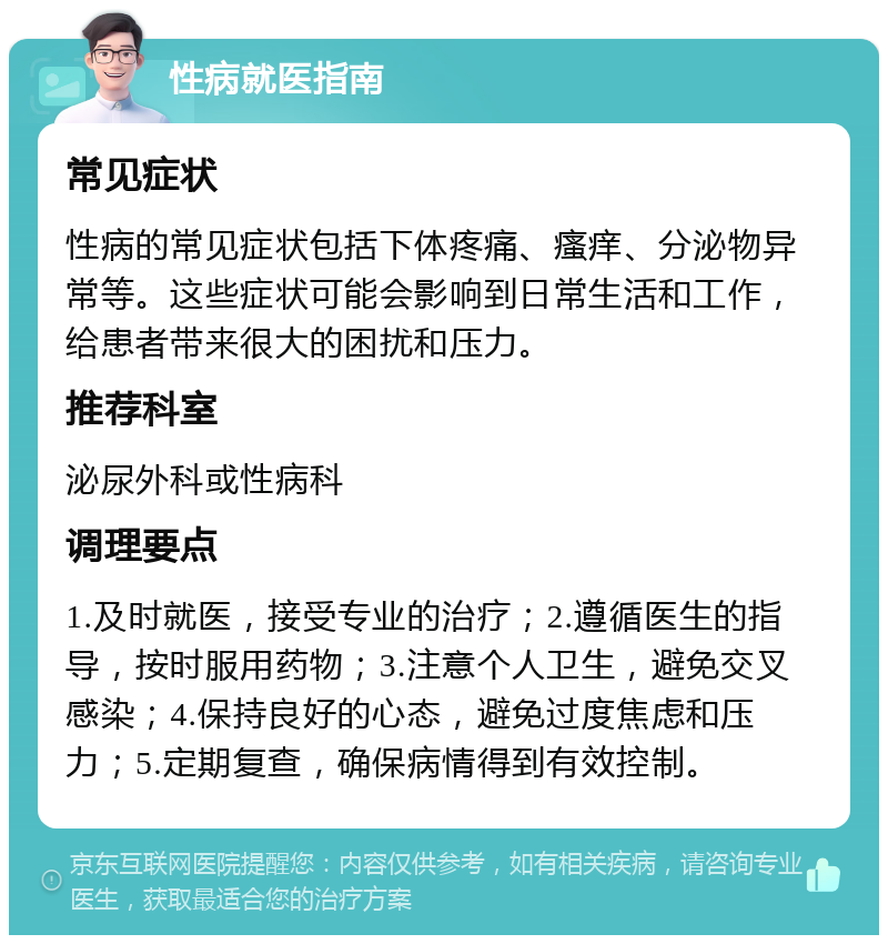 性病就医指南 常见症状 性病的常见症状包括下体疼痛、瘙痒、分泌物异常等。这些症状可能会影响到日常生活和工作，给患者带来很大的困扰和压力。 推荐科室 泌尿外科或性病科 调理要点 1.及时就医，接受专业的治疗；2.遵循医生的指导，按时服用药物；3.注意个人卫生，避免交叉感染；4.保持良好的心态，避免过度焦虑和压力；5.定期复查，确保病情得到有效控制。