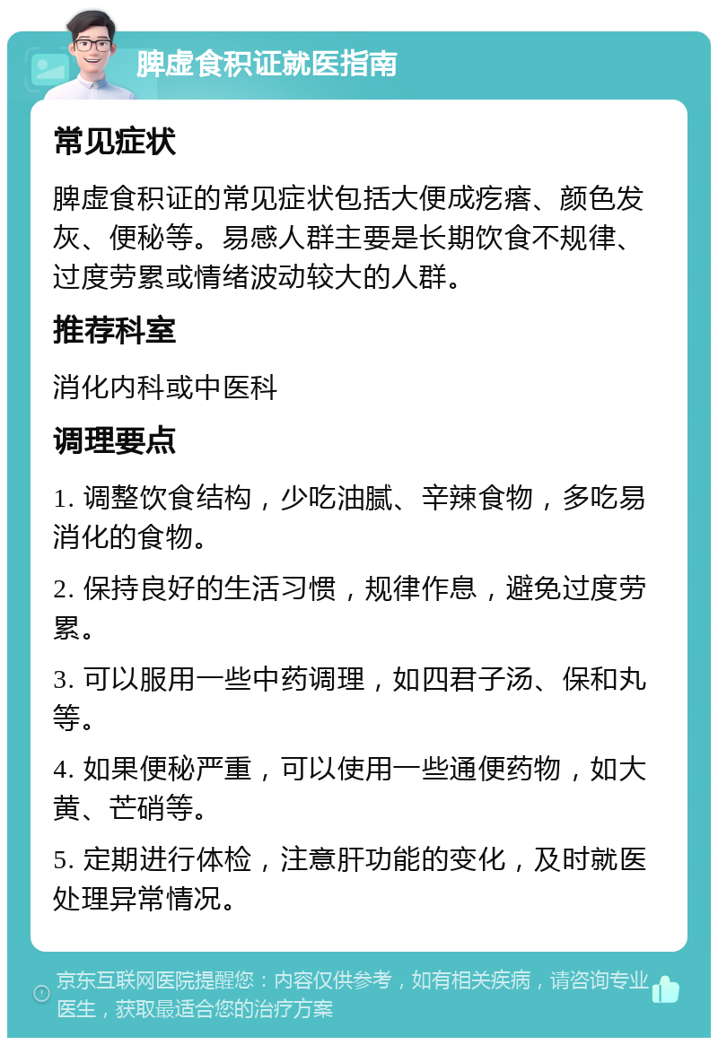 脾虚食积证就医指南 常见症状 脾虚食积证的常见症状包括大便成疙瘩、颜色发灰、便秘等。易感人群主要是长期饮食不规律、过度劳累或情绪波动较大的人群。 推荐科室 消化内科或中医科 调理要点 1. 调整饮食结构，少吃油腻、辛辣食物，多吃易消化的食物。 2. 保持良好的生活习惯，规律作息，避免过度劳累。 3. 可以服用一些中药调理，如四君子汤、保和丸等。 4. 如果便秘严重，可以使用一些通便药物，如大黄、芒硝等。 5. 定期进行体检，注意肝功能的变化，及时就医处理异常情况。