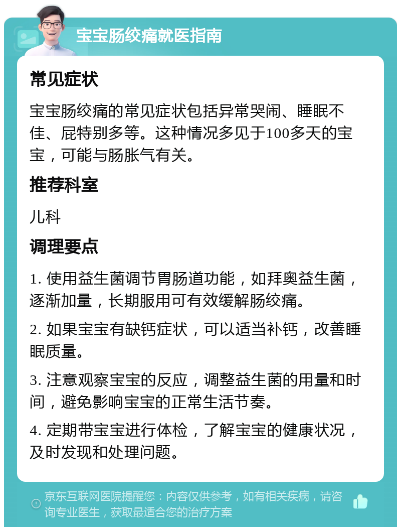 宝宝肠绞痛就医指南 常见症状 宝宝肠绞痛的常见症状包括异常哭闹、睡眠不佳、屁特别多等。这种情况多见于100多天的宝宝，可能与肠胀气有关。 推荐科室 儿科 调理要点 1. 使用益生菌调节胃肠道功能，如拜奥益生菌，逐渐加量，长期服用可有效缓解肠绞痛。 2. 如果宝宝有缺钙症状，可以适当补钙，改善睡眠质量。 3. 注意观察宝宝的反应，调整益生菌的用量和时间，避免影响宝宝的正常生活节奏。 4. 定期带宝宝进行体检，了解宝宝的健康状况，及时发现和处理问题。