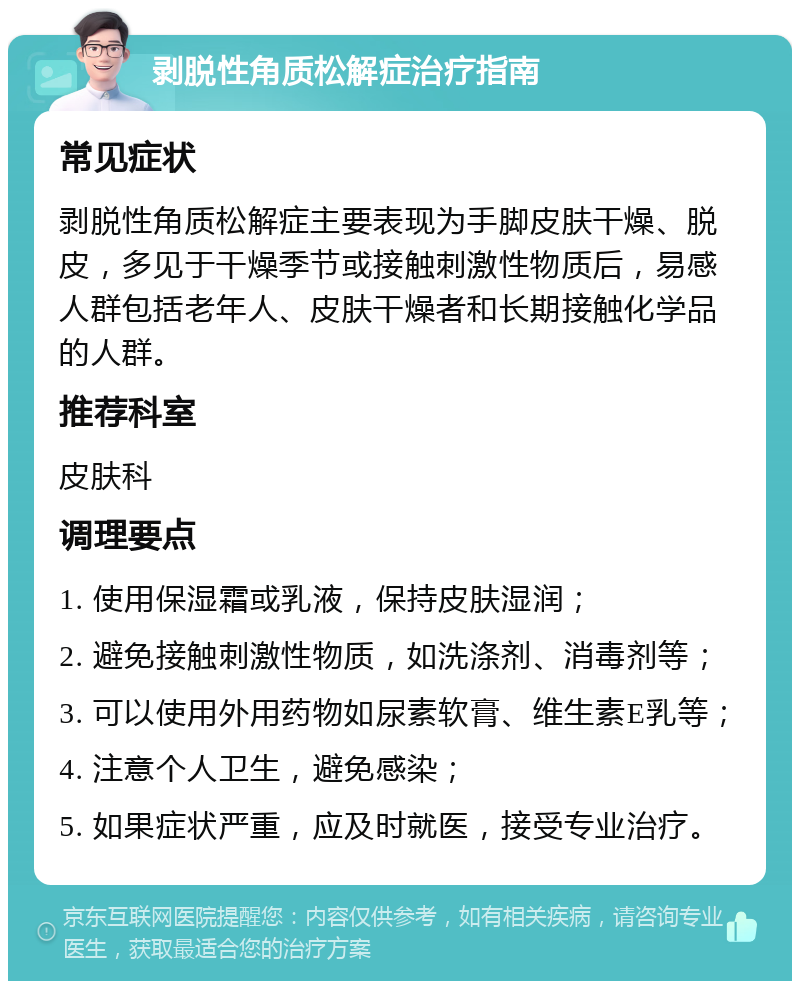 剥脱性角质松解症治疗指南 常见症状 剥脱性角质松解症主要表现为手脚皮肤干燥、脱皮，多见于干燥季节或接触刺激性物质后，易感人群包括老年人、皮肤干燥者和长期接触化学品的人群。 推荐科室 皮肤科 调理要点 1. 使用保湿霜或乳液，保持皮肤湿润； 2. 避免接触刺激性物质，如洗涤剂、消毒剂等； 3. 可以使用外用药物如尿素软膏、维生素E乳等； 4. 注意个人卫生，避免感染； 5. 如果症状严重，应及时就医，接受专业治疗。